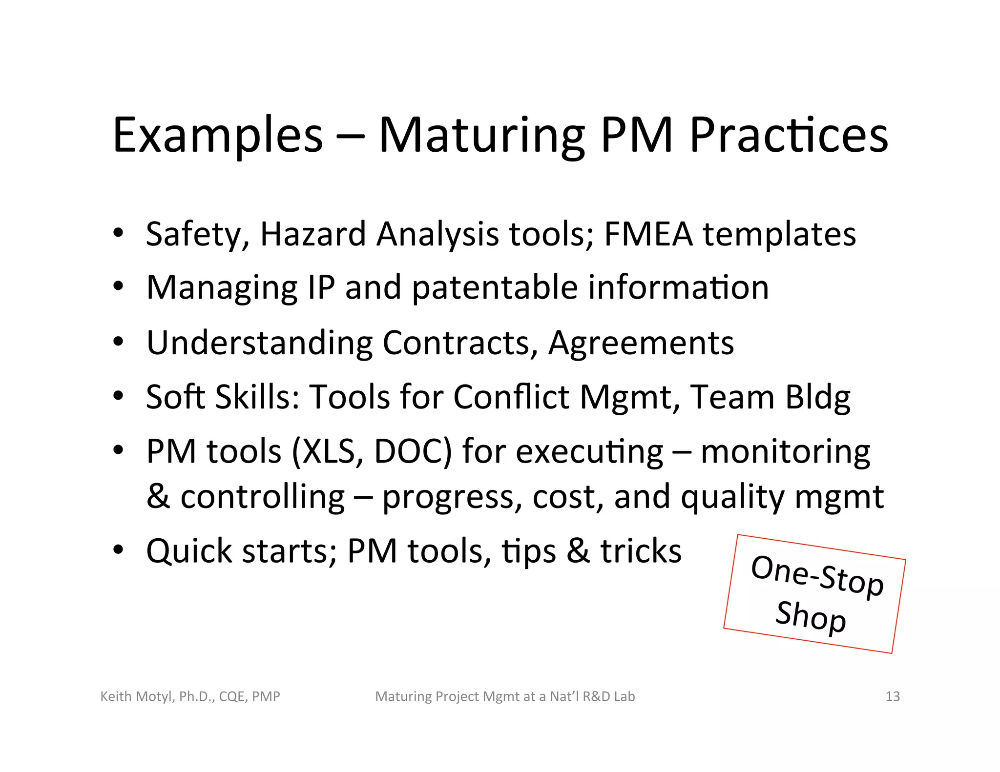Examples	
  –	
  Maturing	
  PM	
  Prac6ces	
  
•  Safety,	
  Hazard	
  Analysis	
  tools;	
  FMEA	
  templates	
  
•  Managing	
  IP	
  and	
  patentable	
  informa6on	
  
•  Understanding	
  Contracts,	
  Agreements	
  	
  
•  Sot	
  Skills:	
  Tools	
  for	
  Conﬂict	
  Mgmt,	
  Team	
  Bldg	
  
•  PM	
  tools	
  (XLS,	
  DOC)	
  for	
  execu6ng	
  –	
  monitoring	
  
&	
  controlling	
  –	
  progress,	
  cost,	
  and	
  quality	
  mgmt	
  
•  Quick	
  starts;	
  PM	
  tools,	
  6ps	
  &	
  tricks	
  
Keith	
  Motyl,	
  Ph.D.,	
  CQE,	
  PMP	
   Maturing	
  Project	
  Mgmt	
  at	
  a	
  Nat’l	
  R&D	
  Lab	
   13	
  
One-­‐Stop	
  
Shop	
  
 