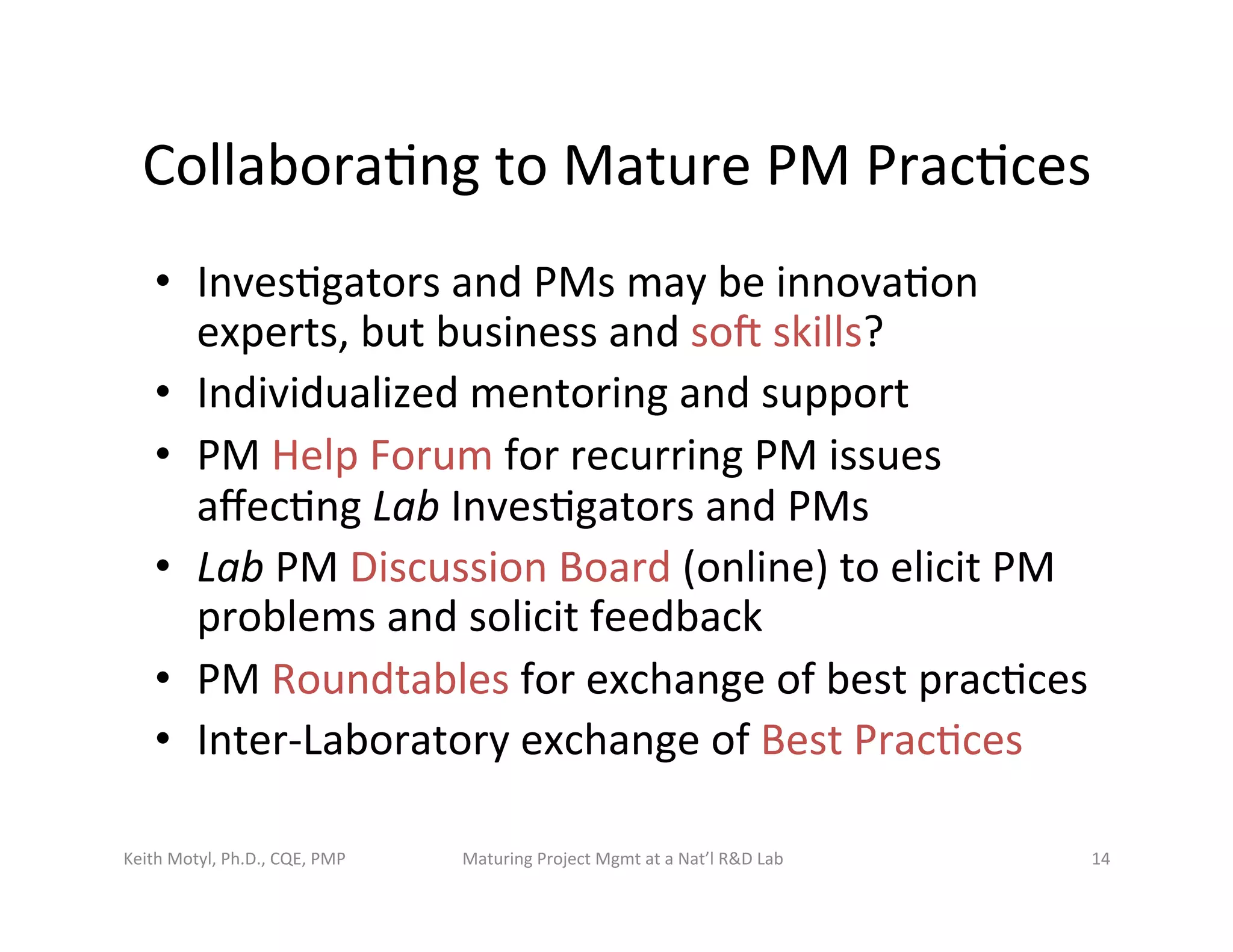 Collabora6ng	
  to	
  Mature	
  PM	
  Prac6ces	
  
•  Inves6gators	
  and	
  PMs	
  may	
  be	
  innova6on	
  
experts,	
  but	
  business	
  and	
  sot	
  skills?	
  
•  Individualized	
  mentoring	
  and	
  support	
  
•  PM	
  Help	
  Forum	
  for	
  recurring	
  PM	
  issues	
  
aﬀec6ng	
  Lab	
  Inves6gators	
  and	
  PMs	
  
•  Lab	
  PM	
  Discussion	
  Board	
  (online)	
  to	
  elicit	
  PM	
  
problems	
  and	
  solicit	
  feedback	
  
•  PM	
  Roundtables	
  for	
  exchange	
  of	
  best	
  prac6ces	
  
•  Inter-­‐Laboratory	
  exchange	
  of	
  Best	
  Prac6ces	
  
Keith	
  Motyl,	
  Ph.D.,	
  CQE,	
  PMP	
   Maturing	
  Project	
  Mgmt	
  at	
  a	
  Nat’l	
  R&D	
  Lab	
   14	
  
 