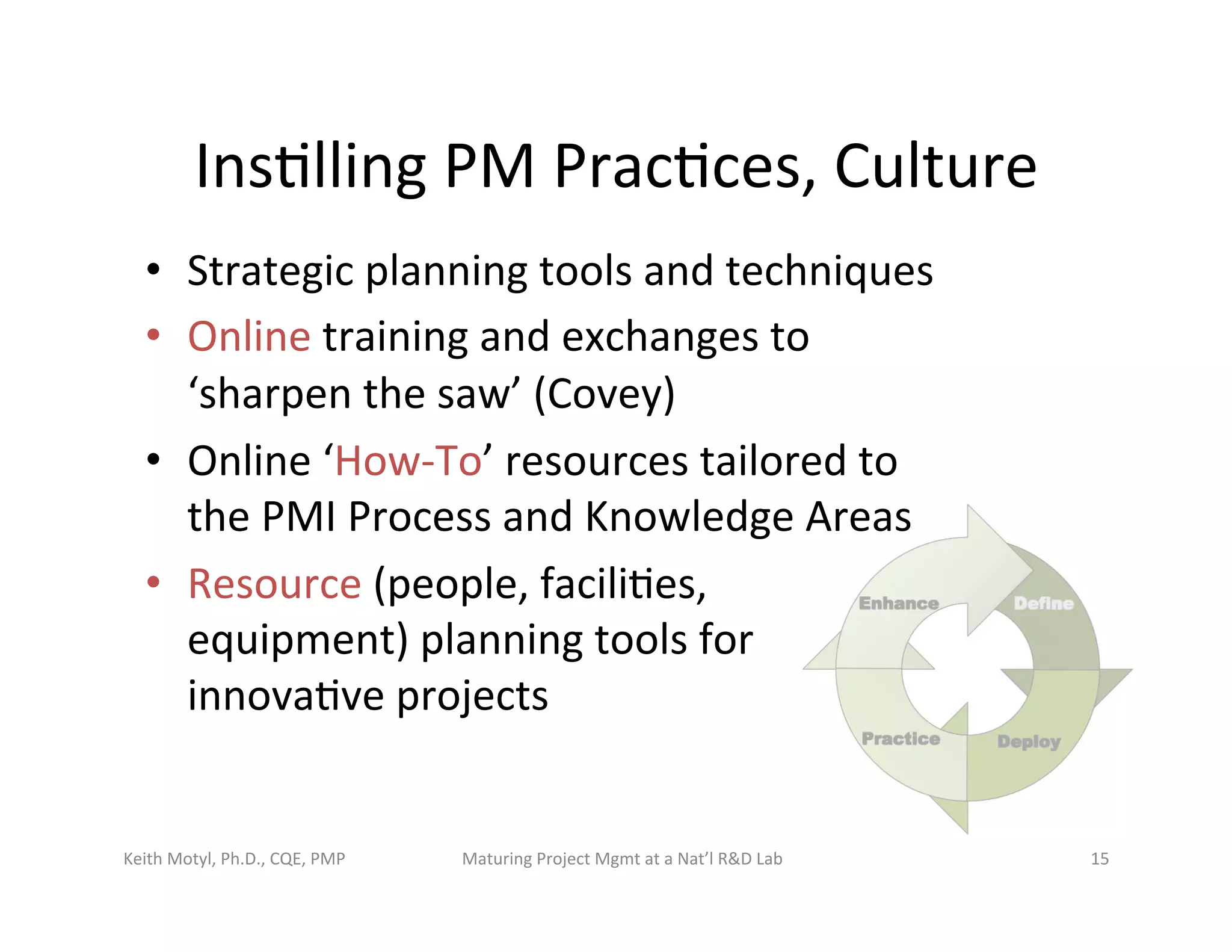 Ins6lling	
  PM	
  Prac6ces,	
  Culture	
  
•  Strategic	
  planning	
  tools	
  and	
  techniques	
  
•  Online	
  training	
  and	
  exchanges	
  to	
  
‘sharpen	
  the	
  saw’	
  (Covey)	
  
•  Online	
  ‘How-­‐To’	
  resources	
  tailored	
  to	
  
the	
  PMI	
  Process	
  and	
  Knowledge	
  Areas	
  
•  Resource	
  (people,	
  facili6es,	
  	
  
equipment)	
  planning	
  tools	
  for	
  	
  
innova6ve	
  projects	
  	
  
Keith	
  Motyl,	
  Ph.D.,	
  CQE,	
  PMP	
   Maturing	
  Project	
  Mgmt	
  at	
  a	
  Nat’l	
  R&D	
  Lab	
   15	
  
 