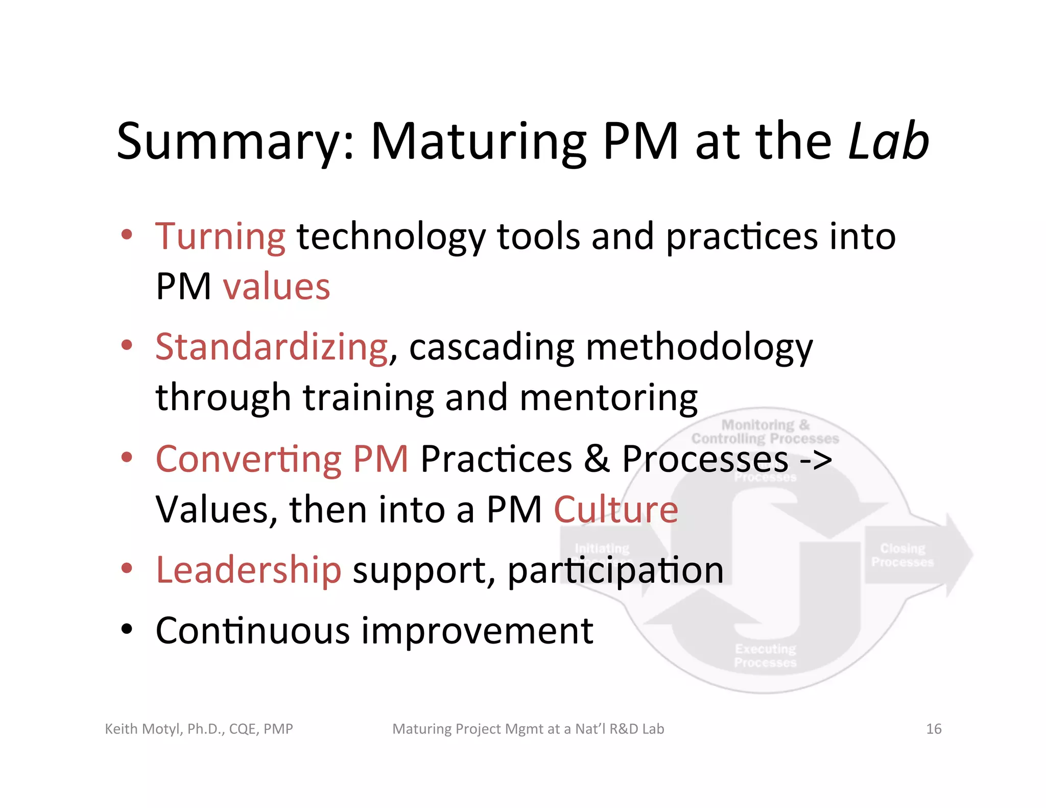 Summary:	
  Maturing	
  PM	
  at	
  the	
  Lab	
  
•  Turning	
  technology	
  tools	
  and	
  prac6ces	
  into	
  
PM	
  values	
  
•  Standardizing,	
  cascading	
  methodology	
  
through	
  training	
  and	
  mentoring	
  
•  Conver6ng	
  PM	
  Prac6ces	
  &	
  Processes	
  -­‐>	
  
Values,	
  then	
  into	
  a	
  PM	
  Culture	
  
•  Leadership	
  support,	
  par6cipa6on	
  
•  Con6nuous	
  improvement	
  
Keith	
  Motyl,	
  Ph.D.,	
  CQE,	
  PMP	
   Maturing	
  Project	
  Mgmt	
  at	
  a	
  Nat’l	
  R&D	
  Lab	
   16	
  
 