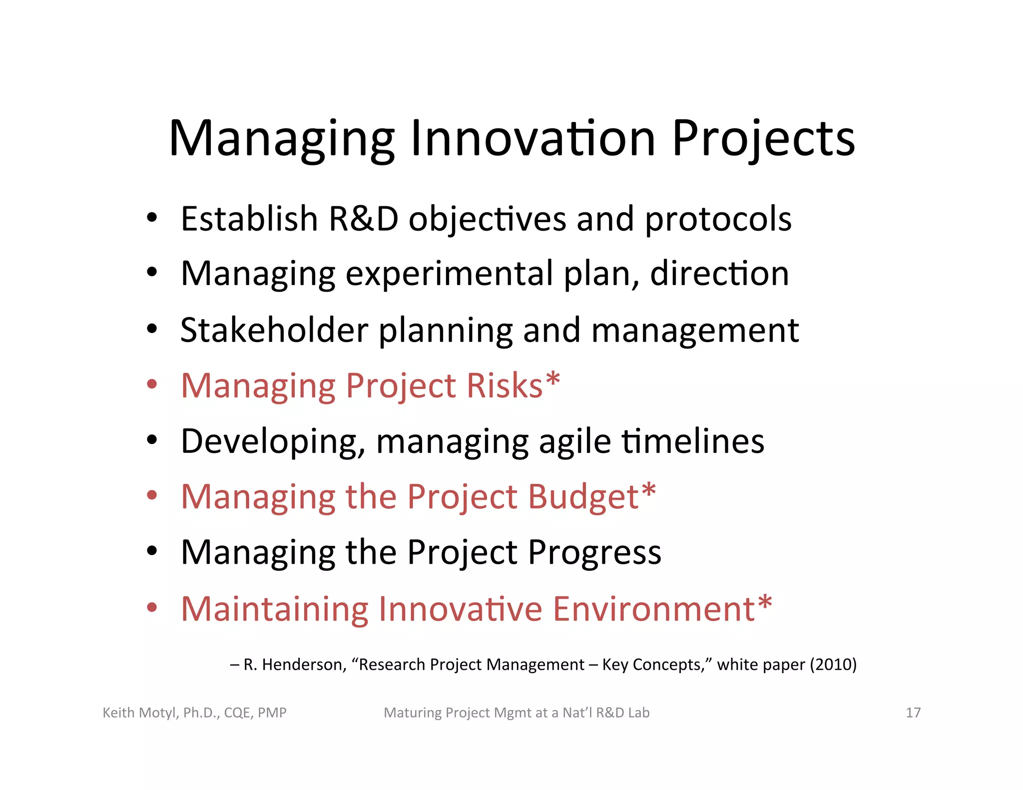 Managing	
  Innova6on	
  Projects	
  
•  Establish	
  R&D	
  objec6ves	
  and	
  protocols	
  
•  Managing	
  experimental	
  plan,	
  direc6on	
  
•  Stakeholder	
  planning	
  and	
  management	
  
•  Managing	
  Project	
  Risks*	
  
•  Developing,	
  managing	
  agile	
  6melines	
  	
  
•  Managing	
  the	
  Project	
  Budget*	
  
•  Managing	
  the	
  Project	
  Progress	
  
•  Maintaining	
  Innova6ve	
  Environment*	
  
–	
  R.	
  Henderson,	
  “Research	
  Project	
  Management	
  –	
  Key	
  Concepts,”	
  white	
  paper	
  (2010)	
  
Keith	
  Motyl,	
  Ph.D.,	
  CQE,	
  PMP	
   Maturing	
  Project	
  Mgmt	
  at	
  a	
  Nat’l	
  R&D	
  Lab	
   17	
  
 