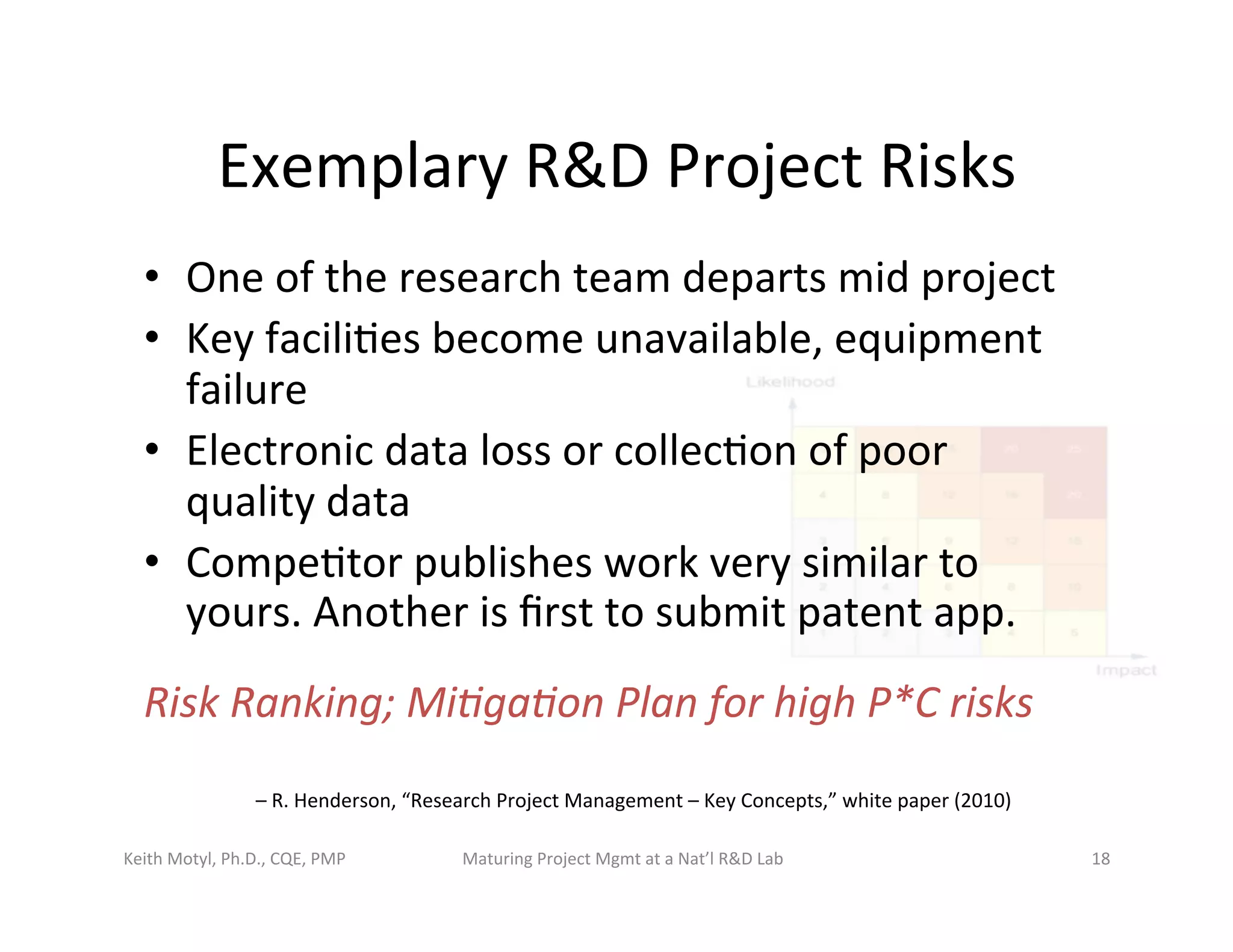 Exemplary	
  R&D	
  Project	
  Risks	
  
•  One	
  of	
  the	
  research	
  team	
  departs	
  mid	
  project	
  
•  Key	
  facili6es	
  become	
  unavailable,	
  equipment	
  
failure	
  
•  Electronic	
  data	
  loss	
  or	
  collec6on	
  of	
  poor	
  
quality	
  data	
  
•  Compe6tor	
  publishes	
  work	
  very	
  similar	
  to	
  
yours.	
  Another	
  is	
  ﬁrst	
  to	
  submit	
  patent	
  app.	
  
Risk	
  Ranking;	
  Mi7ga7on	
  Plan	
  for	
  high	
  P*C	
  risks	
  
–	
  R.	
  Henderson,	
  “Research	
  Project	
  Management	
  –	
  Key	
  Concepts,”	
  white	
  paper	
  (2010)	
  
Keith	
  Motyl,	
  Ph.D.,	
  CQE,	
  PMP	
   Maturing	
  Project	
  Mgmt	
  at	
  a	
  Nat’l	
  R&D	
  Lab	
   18	
  
 