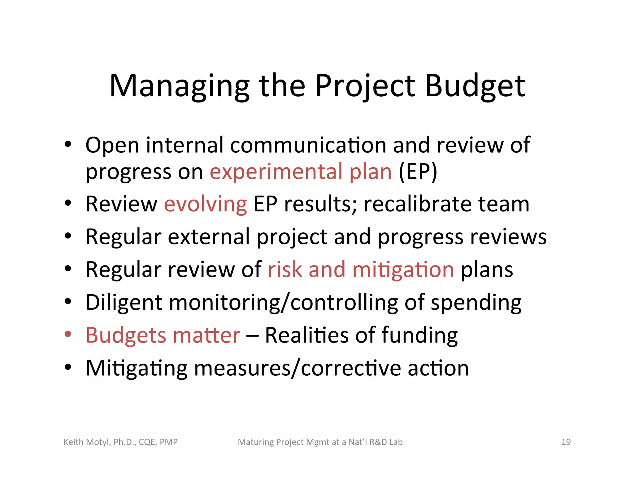 Managing	
  the	
  Project	
  Budget	
  
•  Open	
  internal	
  communica6on	
  and	
  review	
  of	
  
progress	
  on	
  experimental	
  plan	
  (EP)	
  
•  Review	
  evolving	
  EP	
  results;	
  recalibrate	
  team	
  
•  Regular	
  external	
  project	
  and	
  progress	
  reviews	
  	
  
•  Regular	
  review	
  of	
  risk	
  and	
  mi6ga6on	
  plans	
  
•  Diligent	
  monitoring/controlling	
  of	
  spending	
  
•  Budgets	
  mazer	
  –	
  Reali6es	
  of	
  funding	
  
•  Mi6ga6ng	
  measures/correc6ve	
  ac6on	
  
Keith	
  Motyl,	
  Ph.D.,	
  CQE,	
  PMP	
   Maturing	
  Project	
  Mgmt	
  at	
  a	
  Nat’l	
  R&D	
  Lab	
   19	
  
 