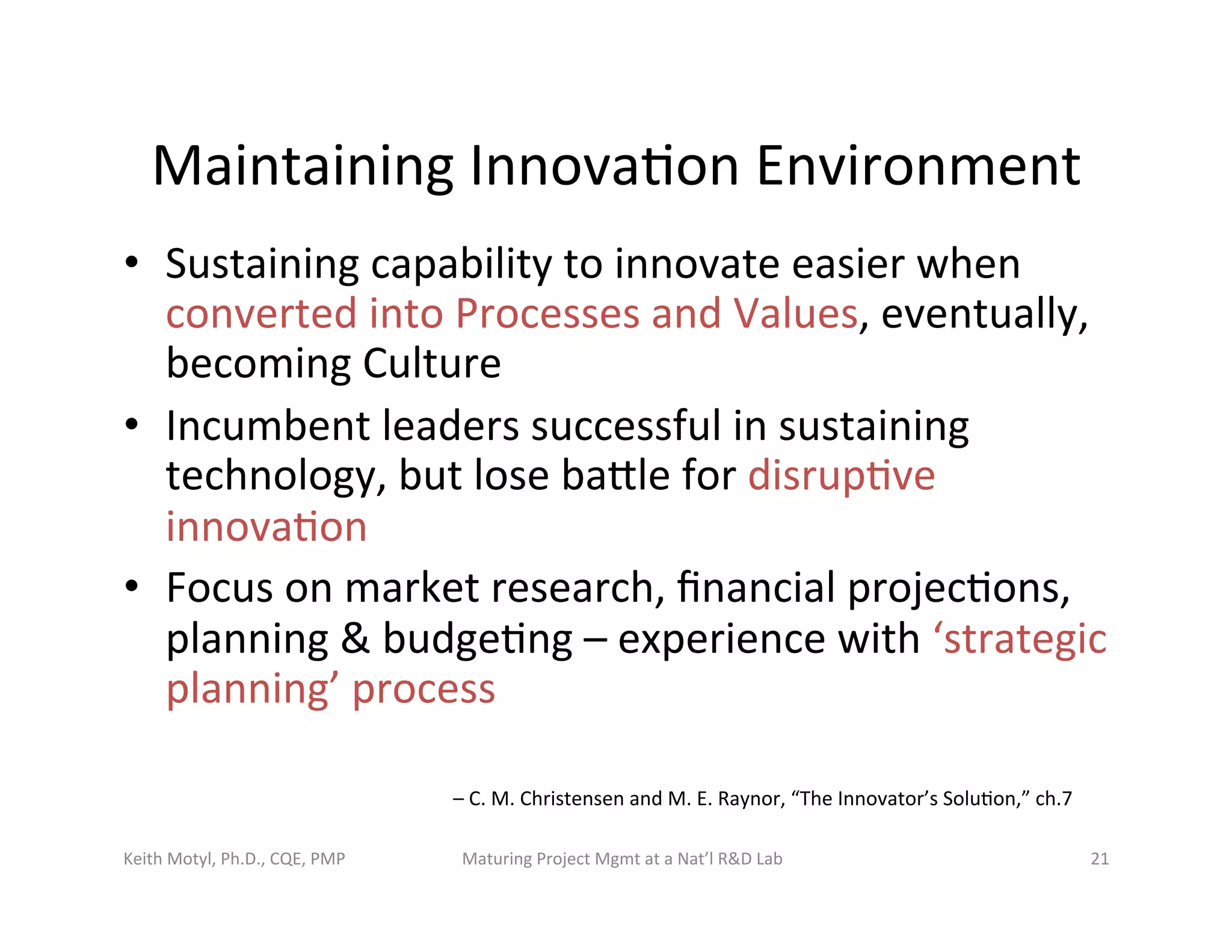 Maintaining	
  Innova6on	
  Environment	
  
•  Sustaining	
  capability	
  to	
  innovate	
  easier	
  when	
  
converted	
  into	
  Processes	
  and	
  Values,	
  eventually,	
  
becoming	
  Culture	
  
•  Incumbent	
  leaders	
  successful	
  in	
  sustaining	
  
technology,	
  but	
  lose	
  bazle	
  for	
  disrup6ve	
  
innova6on	
  
•  Focus	
  on	
  market	
  research,	
  ﬁnancial	
  projec6ons,	
  
planning	
  &	
  budge6ng	
  –	
  experience	
  with	
  ‘strategic	
  
planning’	
  process	
  
–	
  C.	
  M.	
  Christensen	
  and	
  M.	
  E.	
  Raynor,	
  “The	
  Innovator’s	
  Solu6on,”	
  ch.7	
  
Keith	
  Motyl,	
  Ph.D.,	
  CQE,	
  PMP	
   Maturing	
  Project	
  Mgmt	
  at	
  a	
  Nat’l	
  R&D	
  Lab	
   21	
  
 