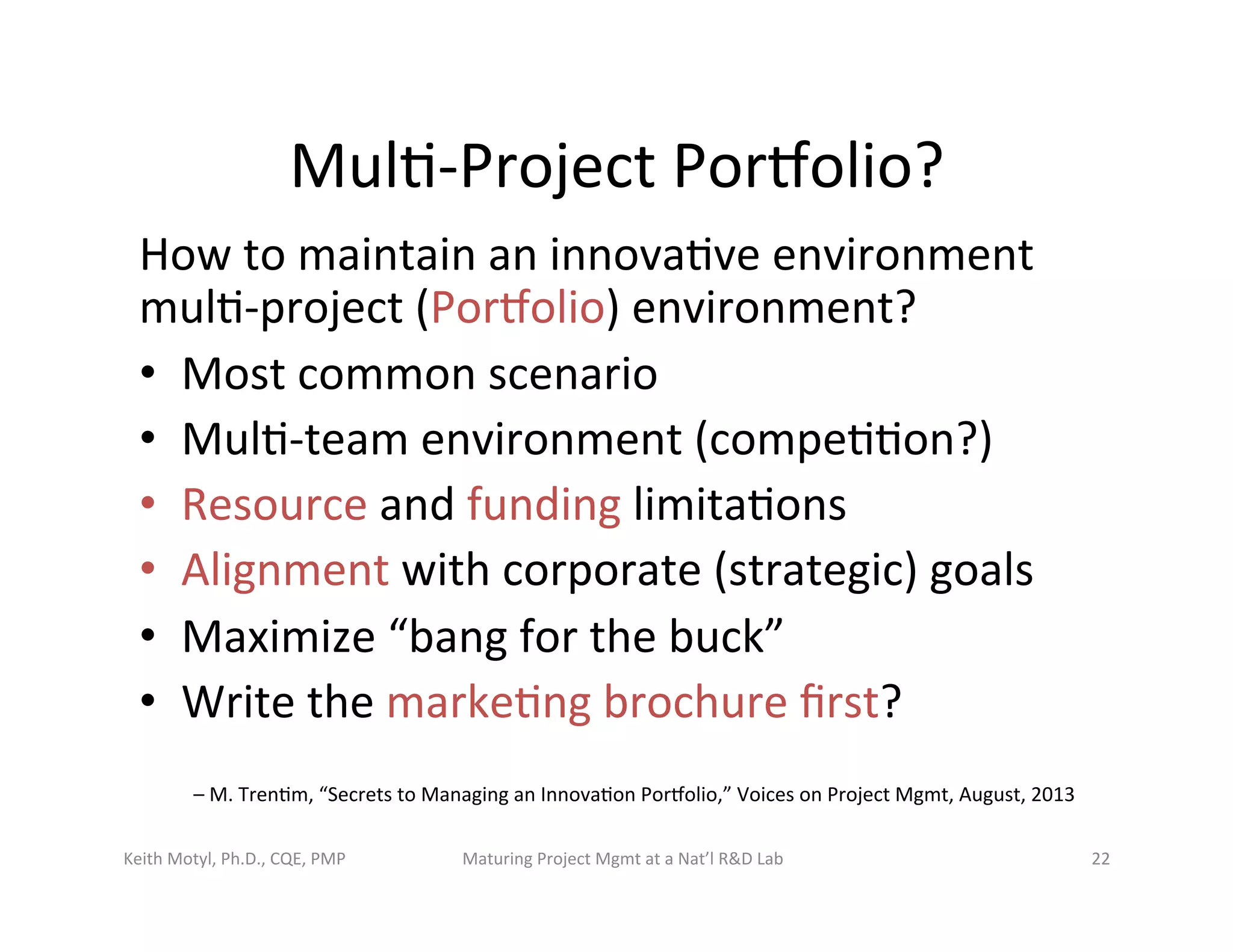Mul6-­‐Project	
  Porbolio?	
  	
  	
  
How	
  to	
  maintain	
  an	
  innova6ve	
  environment	
  
mul6-­‐project	
  (Porbolio)	
  environment?	
  
•  Most	
  common	
  scenario	
  
•  Mul6-­‐team	
  environment	
  (compe66on?)	
  
•  Resource	
  and	
  funding	
  limita6ons	
  
•  Alignment	
  with	
  corporate	
  (strategic)	
  goals	
  
•  Maximize	
  “bang	
  for	
  the	
  buck”	
  
•  Write	
  the	
  marke6ng	
  brochure	
  ﬁrst?	
  
–	
  M.	
  Tren6m,	
  “Secrets	
  to	
  Managing	
  an	
  Innova6on	
  Porbolio,”	
  Voices	
  on	
  Project	
  Mgmt,	
  August,	
  2013	
  
Keith	
  Motyl,	
  Ph.D.,	
  CQE,	
  PMP	
   Maturing	
  Project	
  Mgmt	
  at	
  a	
  Nat’l	
  R&D	
  Lab	
   22	
  
 