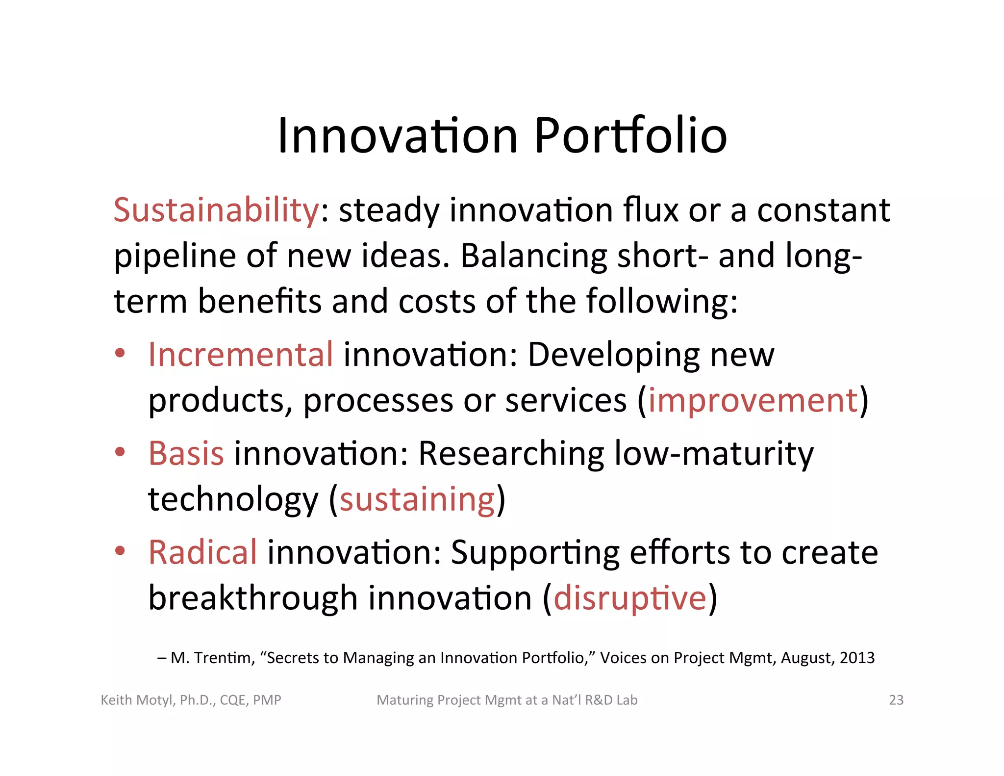 Innova6on	
  Porbolio	
  	
  	
  
Sustainability:	
  steady	
  innova6on	
  ﬂux	
  or	
  a	
  constant	
  
pipeline	
  of	
  new	
  ideas.	
  Balancing	
  short-­‐	
  and	
  long-­‐
term	
  beneﬁts	
  and	
  costs	
  of	
  the	
  following:	
  
•  Incremental	
  innova6on:	
  Developing	
  new	
  
products,	
  processes	
  or	
  services	
  (improvement)	
  
•  Basis	
  innova6on:	
  Researching	
  low-­‐maturity	
  
technology	
  (sustaining)	
  
•  Radical	
  innova6on:	
  Suppor6ng	
  eﬀorts	
  to	
  create	
  
breakthrough	
  innova6on	
  (disrup6ve)	
  
–	
  M.	
  Tren6m,	
  “Secrets	
  to	
  Managing	
  an	
  Innova6on	
  Porbolio,”	
  Voices	
  on	
  Project	
  Mgmt,	
  August,	
  2013	
  
Keith	
  Motyl,	
  Ph.D.,	
  CQE,	
  PMP	
   Maturing	
  Project	
  Mgmt	
  at	
  a	
  Nat’l	
  R&D	
  Lab	
   23	
  
 