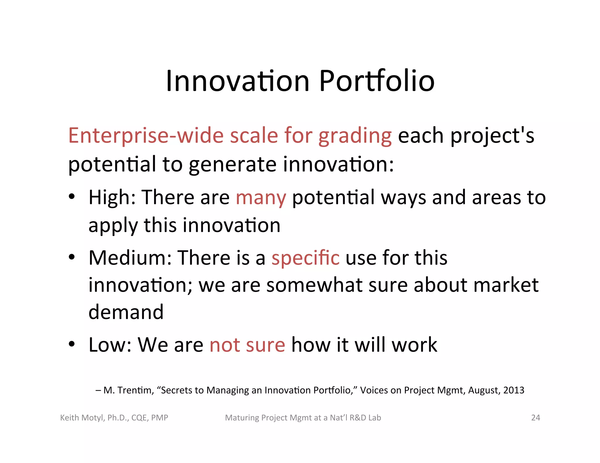 Innova6on	
  Porbolio	
  
Enterprise-­‐wide	
  scale	
  for	
  grading	
  each	
  project's	
  
poten6al	
  to	
  generate	
  innova6on:	
  
•  High:	
  There	
  are	
  many	
  poten6al	
  ways	
  and	
  areas	
  to	
  
apply	
  this	
  innova6on	
  
•  Medium:	
  There	
  is	
  a	
  speciﬁc	
  use	
  for	
  this	
  
innova6on;	
  we	
  are	
  somewhat	
  sure	
  about	
  market	
  
demand	
  
•  Low:	
  We	
  are	
  not	
  sure	
  how	
  it	
  will	
  work	
  
–	
  M.	
  Tren6m,	
  “Secrets	
  to	
  Managing	
  an	
  Innova6on	
  Porbolio,”	
  Voices	
  on	
  Project	
  Mgmt,	
  August,	
  2013	
  
Keith	
  Motyl,	
  Ph.D.,	
  CQE,	
  PMP	
   Maturing	
  Project	
  Mgmt	
  at	
  a	
  Nat’l	
  R&D	
  Lab	
   24	
  
 
