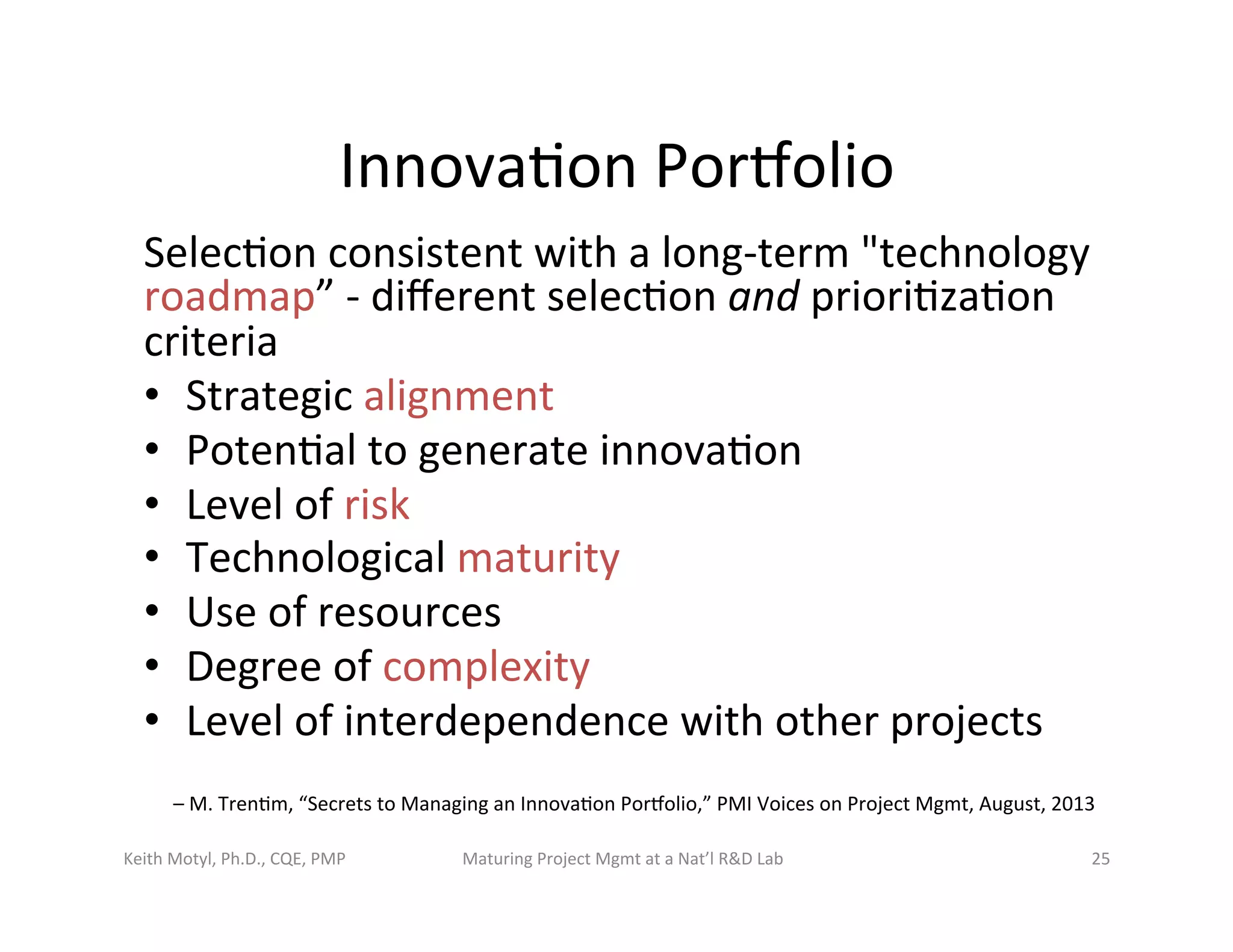 Innova6on	
  Porbolio	
  
Selec6on	
  consistent	
  with	
  a	
  long-­‐term	
  "technology	
  
roadmap”	
  -­‐	
  diﬀerent	
  selec6on	
  and	
  priori6za6on	
  
criteria	
  
•  Strategic	
  alignment	
  
•  Poten6al	
  to	
  generate	
  innova6on	
  	
  
•  Level	
  of	
  risk	
  
•  Technological	
  maturity	
  
•  Use	
  of	
  resources	
  
•  Degree	
  of	
  complexity	
  
•  Level	
  of	
  interdependence	
  with	
  other	
  projects	
  
–	
  M.	
  Tren6m,	
  “Secrets	
  to	
  Managing	
  an	
  Innova6on	
  Porbolio,”	
  PMI	
  Voices	
  on	
  Project	
  Mgmt,	
  August,	
  2013	
  
Keith	
  Motyl,	
  Ph.D.,	
  CQE,	
  PMP	
   Maturing	
  Project	
  Mgmt	
  at	
  a	
  Nat’l	
  R&D	
  Lab	
   25	
  
 
