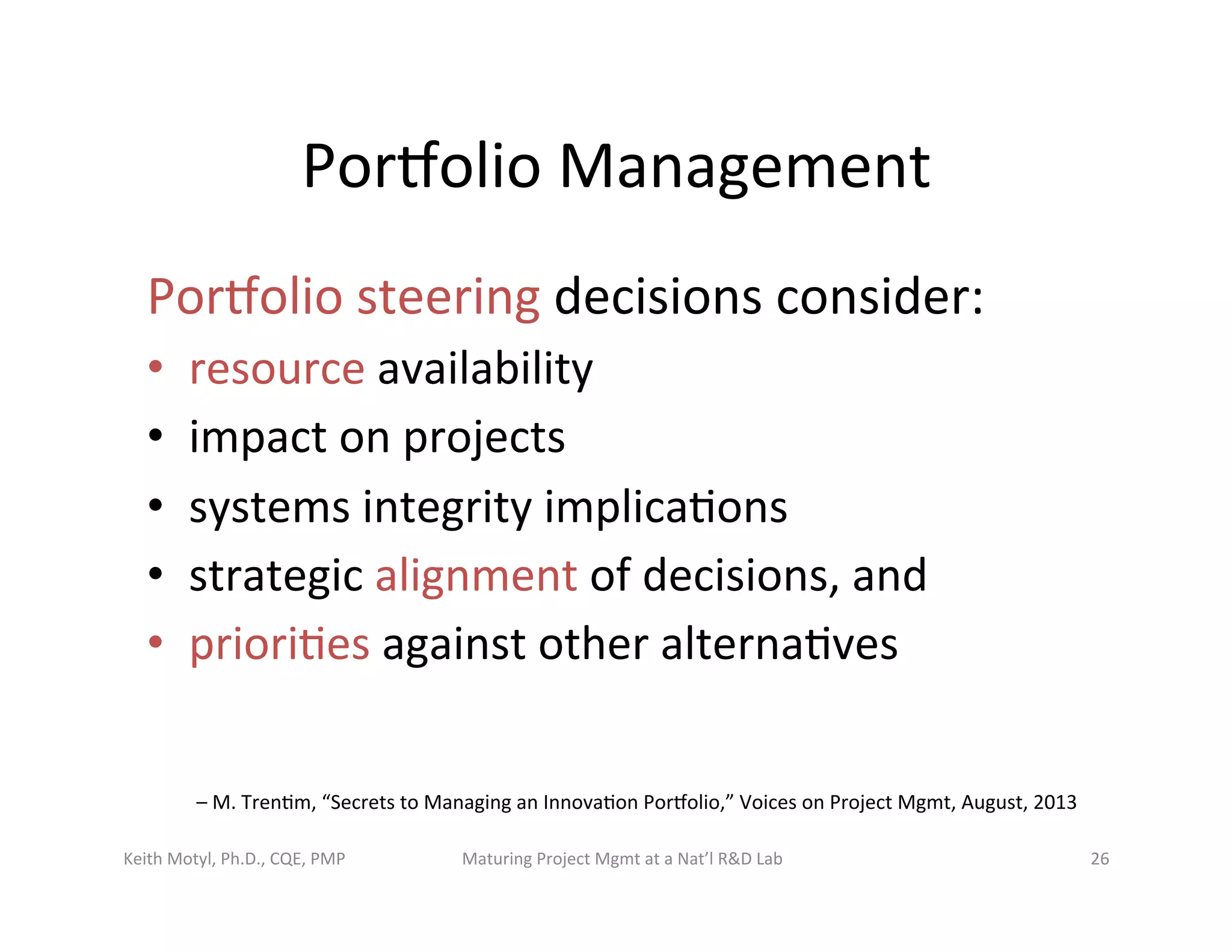 Porbolio	
  Management	
  
Porbolio	
  steering	
  decisions	
  consider:	
  
•  resource	
  availability	
  	
  
•  impact	
  on	
  projects	
  	
  
•  systems	
  integrity	
  implica6ons	
  	
  
•  strategic	
  alignment	
  of	
  decisions,	
  and	
  
•  priori6es	
  against	
  other	
  alterna6ves	
  	
  
Keith	
  Motyl,	
  Ph.D.,	
  CQE,	
  PMP	
   Maturing	
  Project	
  Mgmt	
  at	
  a	
  Nat’l	
  R&D	
  Lab	
   26	
  
–	
  M.	
  Tren6m,	
  “Secrets	
  to	
  Managing	
  an	
  Innova6on	
  Porbolio,”	
  Voices	
  on	
  Project	
  Mgmt,	
  August,	
  2013	
  
 