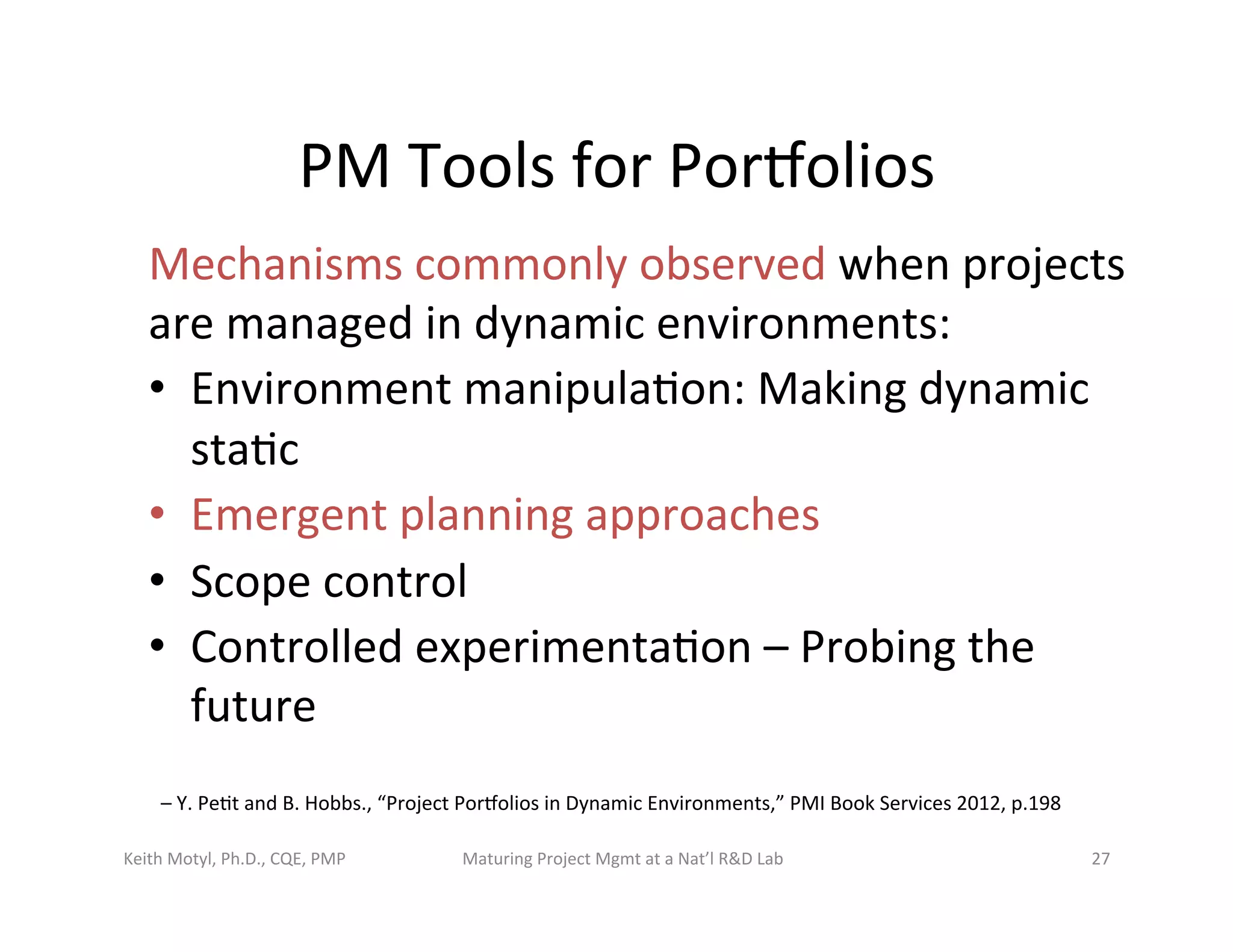 PM	
  Tools	
  for	
  Porbolios	
  
Mechanisms	
  commonly	
  observed	
  when	
  projects	
  
are	
  managed	
  in	
  dynamic	
  environments:	
  	
  
•  Environment	
  manipula6on:	
  Making	
  dynamic	
  
sta6c	
  	
  
•  Emergent	
  planning	
  approaches	
  	
  
•  Scope	
  control	
  	
  
•  Controlled	
  experimenta6on	
  –	
  Probing	
  the	
  
future	
  	
  
Keith	
  Motyl,	
  Ph.D.,	
  CQE,	
  PMP	
   Maturing	
  Project	
  Mgmt	
  at	
  a	
  Nat’l	
  R&D	
  Lab	
   27	
  
–	
  Y.	
  Pe6t	
  and	
  B.	
  Hobbs.,	
  “Project	
  Porbolios	
  in	
  Dynamic	
  Environments,”	
  PMI	
  Book	
  Services	
  2012,	
  p.198	
  	
  
 