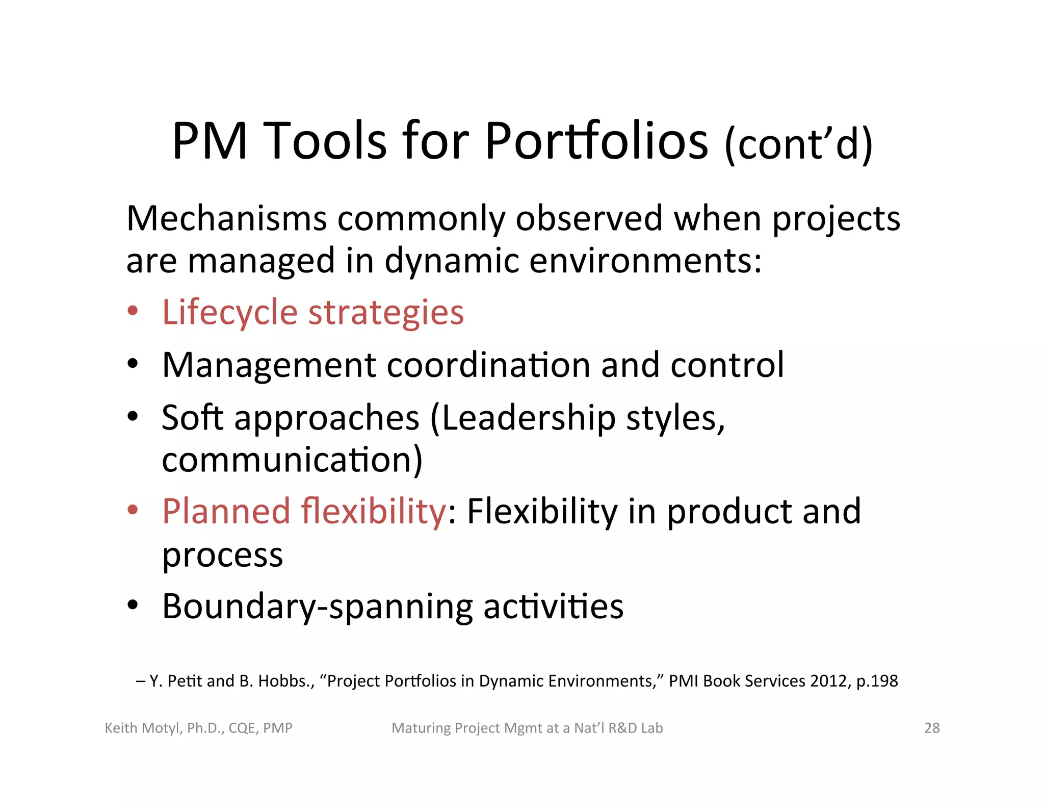 PM	
  Tools	
  for	
  Porbolios	
  (cont’d)	
  
Mechanisms	
  commonly	
  observed	
  when	
  projects	
  
are	
  managed	
  in	
  dynamic	
  environments:	
  	
  
•  Lifecycle	
  strategies	
  	
  
•  Management	
  coordina6on	
  and	
  control	
  	
  
•  Sot	
  approaches	
  (Leadership	
  styles,	
  
communica6on)	
  	
  
•  Planned	
  ﬂexibility:	
  Flexibility	
  in	
  product	
  and	
  
process	
  	
  
•  Boundary-­‐spanning	
  ac6vi6es	
  	
  
Keith	
  Motyl,	
  Ph.D.,	
  CQE,	
  PMP	
   Maturing	
  Project	
  Mgmt	
  at	
  a	
  Nat’l	
  R&D	
  Lab	
   28	
  
–	
  Y.	
  Pe6t	
  and	
  B.	
  Hobbs.,	
  “Project	
  Porbolios	
  in	
  Dynamic	
  Environments,”	
  PMI	
  Book	
  Services	
  2012,	
  p.198	
  	
  
 