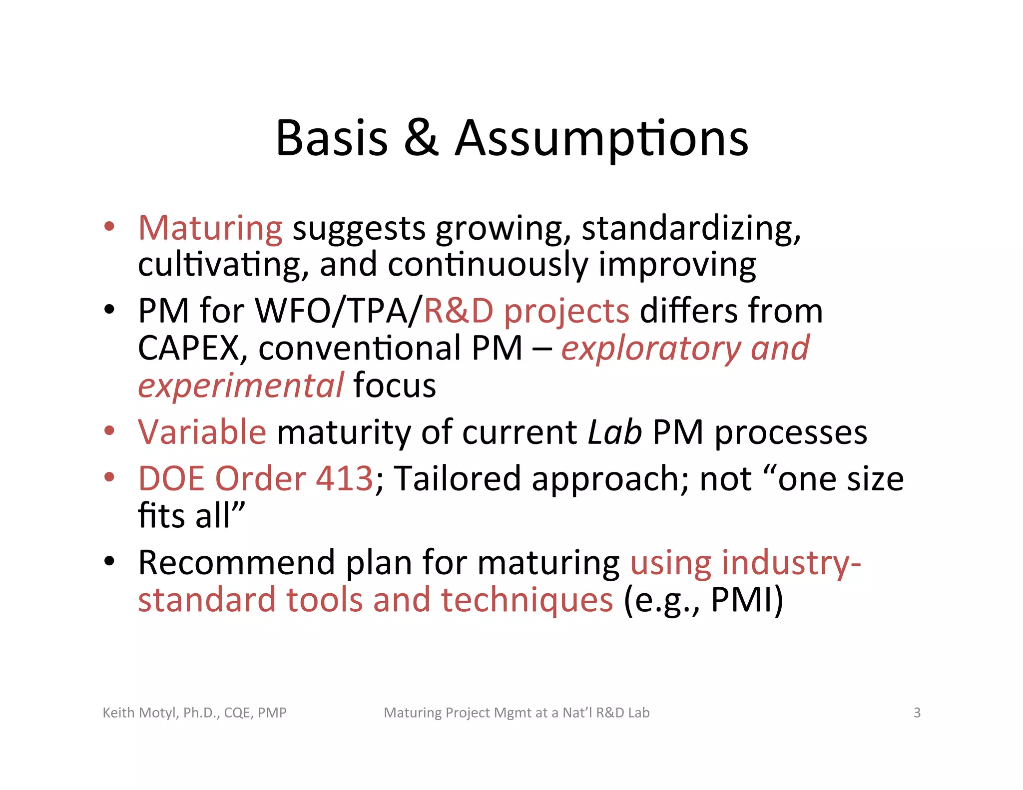 Basis	
  &	
  Assump6ons	
  
•  Maturing	
  suggests	
  growing,	
  standardizing,	
  
cul6va6ng,	
  and	
  con6nuously	
  improving	
  
•  PM	
  for	
  WFO/TPA/R&D	
  projects	
  diﬀers	
  from	
  
CAPEX,	
  conven6onal	
  PM	
  –	
  exploratory	
  and	
  
experimental	
  focus	
  
•  Variable	
  maturity	
  of	
  current	
  Lab	
  PM	
  processes	
  
•  DOE	
  Order	
  413;	
  Tailored	
  approach;	
  not	
  “one	
  size	
  
ﬁts	
  all”	
  
•  Recommend	
  plan	
  for	
  maturing	
  using	
  industry-­‐
standard	
  tools	
  and	
  techniques	
  (e.g.,	
  PMI)	
  	
  
Keith	
  Motyl,	
  Ph.D.,	
  CQE,	
  PMP	
   Maturing	
  Project	
  Mgmt	
  at	
  a	
  Nat’l	
  R&D	
  Lab	
   3	
  
 