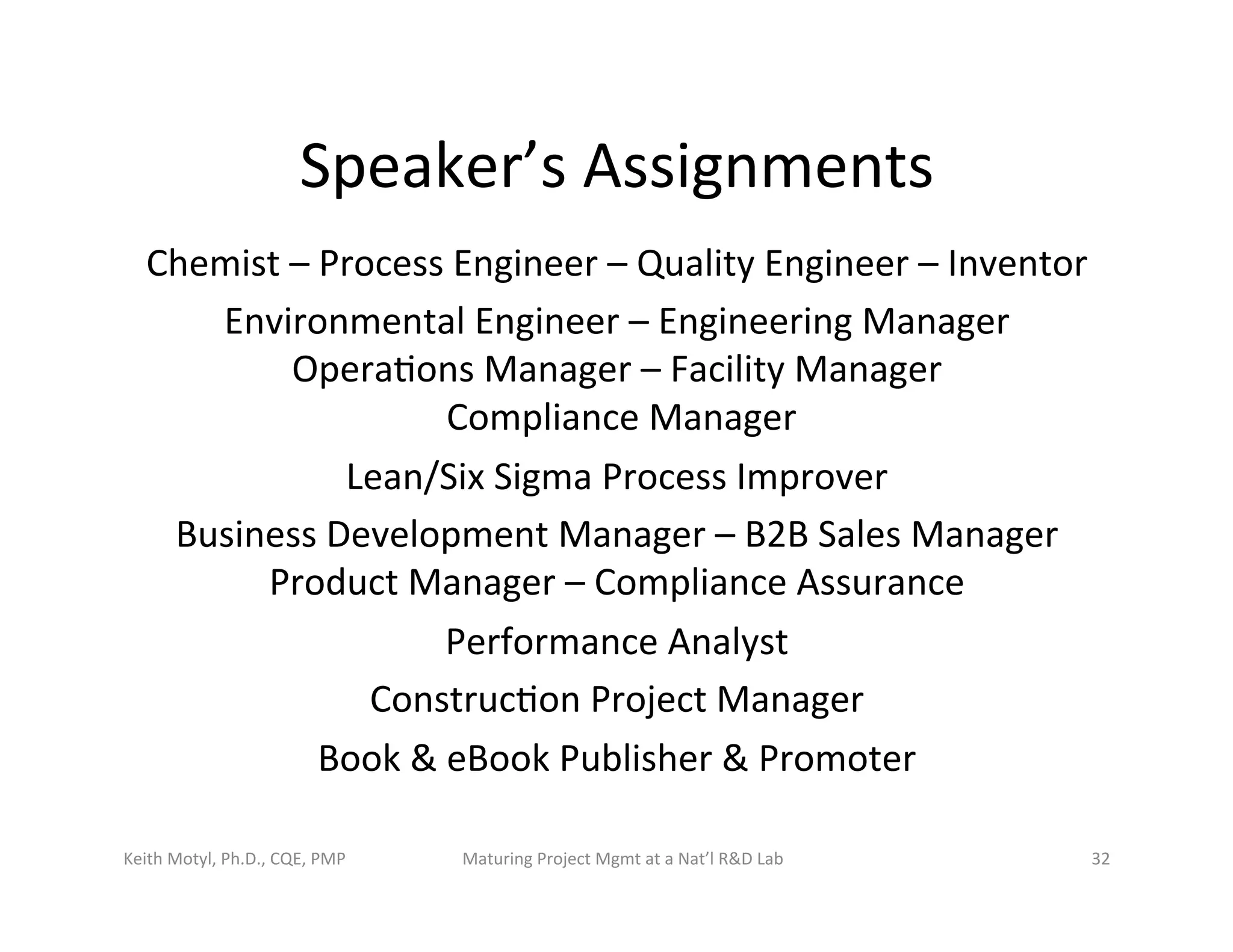 Speaker’s	
  Assignments	
  
Chemist	
  –	
  Process	
  Engineer	
  –	
  Quality	
  Engineer	
  –	
  Inventor	
  	
  
Environmental	
  Engineer	
  –	
  Engineering	
  Manager	
  	
  	
  
Opera6ons	
  Manager	
  –	
  Facility	
  Manager	
  	
  
	
  Compliance	
  Manager	
  	
  
Lean/Six	
  Sigma	
  Process	
  Improver	
  	
  
Business	
  Development	
  Manager	
  –	
  B2B	
  Sales	
  Manager	
  	
  	
  
Product	
  Manager	
  –	
  Compliance	
  Assurance	
  
Performance	
  Analyst	
  	
  
Construc6on	
  Project	
  Manager	
  
Book	
  &	
  eBook	
  Publisher	
  &	
  Promoter	
  
Keith	
  Motyl,	
  Ph.D.,	
  CQE,	
  PMP	
   Maturing	
  Project	
  Mgmt	
  at	
  a	
  Nat’l	
  R&D	
  Lab	
   32	
  
 