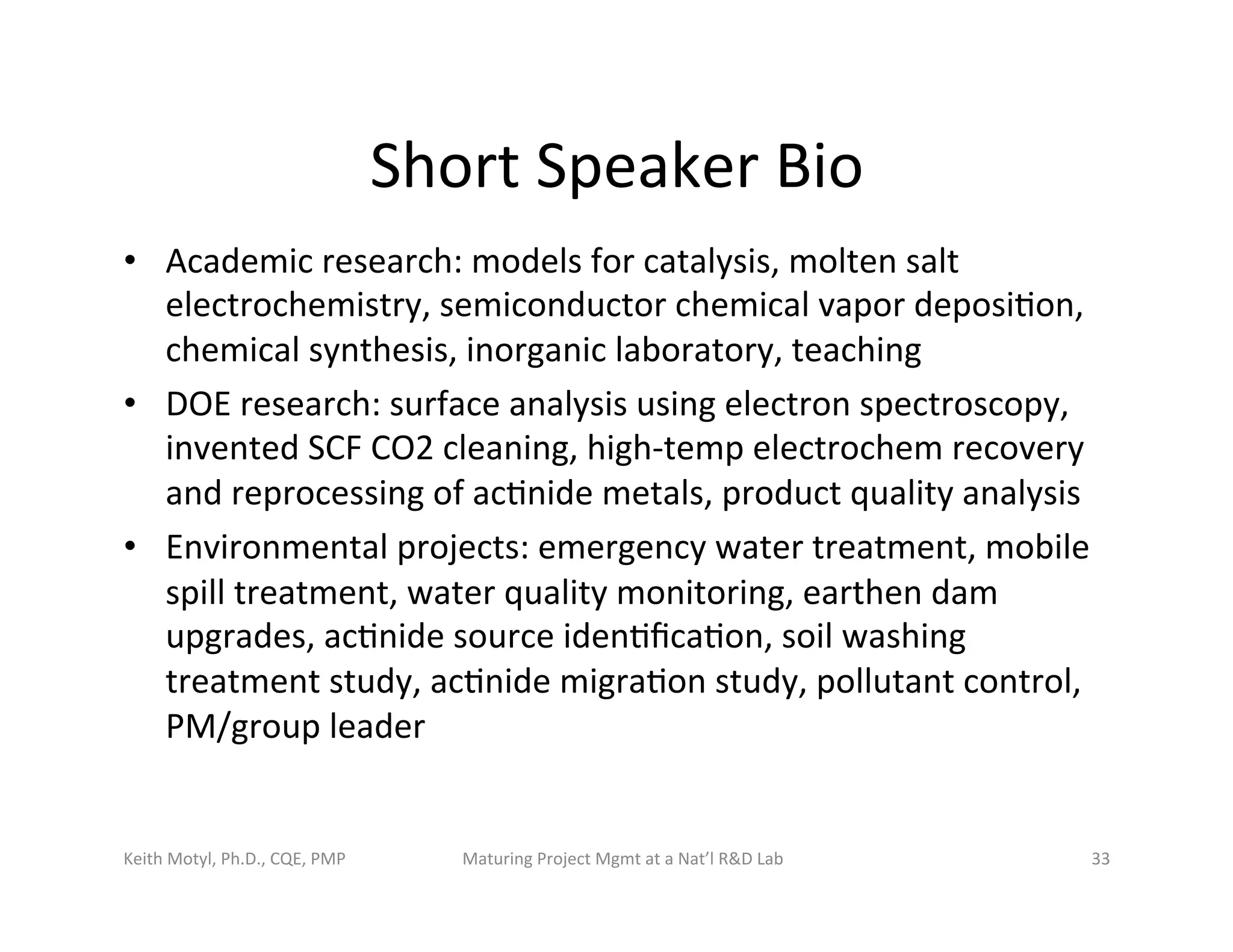 Short	
  Speaker	
  Bio	
  
•  Academic	
  research:	
  models	
  for	
  catalysis,	
  molten	
  salt	
  
electrochemistry,	
  semiconductor	
  chemical	
  vapor	
  deposi6on,	
  
chemical	
  synthesis,	
  inorganic	
  laboratory,	
  teaching	
  
•  DOE	
  research:	
  surface	
  analysis	
  using	
  electron	
  spectroscopy,	
  
invented	
  SCF	
  CO2	
  cleaning,	
  high-­‐temp	
  electrochem	
  recovery	
  
and	
  reprocessing	
  of	
  ac6nide	
  metals,	
  product	
  quality	
  analysis	
  
•  Environmental	
  projects:	
  emergency	
  water	
  treatment,	
  mobile	
  
spill	
  treatment,	
  water	
  quality	
  monitoring,	
  earthen	
  dam	
  
upgrades,	
  ac6nide	
  source	
  iden6ﬁca6on,	
  soil	
  washing	
  
treatment	
  study,	
  ac6nide	
  migra6on	
  study,	
  pollutant	
  control,	
  
PM/group	
  leader	
  
Keith	
  Motyl,	
  Ph.D.,	
  CQE,	
  PMP	
   Maturing	
  Project	
  Mgmt	
  at	
  a	
  Nat’l	
  R&D	
  Lab	
   33	
  
 