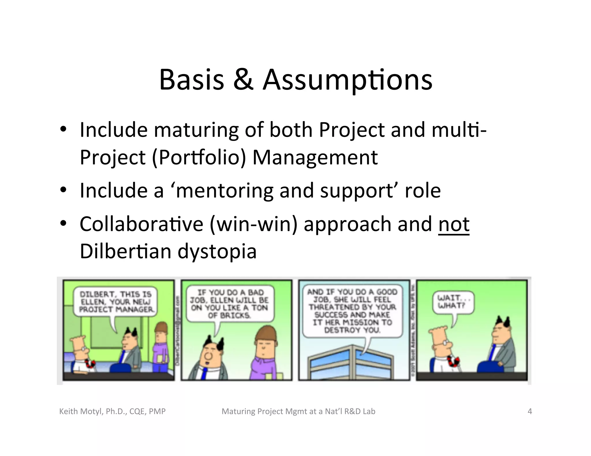Basis	
  &	
  Assump6ons	
  
•  Include	
  maturing	
  of	
  both	
  Project	
  and	
  mul6-­‐
Project	
  (Porbolio)	
  Management	
  	
  
•  Include	
  a	
  ‘mentoring	
  and	
  support’	
  role	
  
•  Collabora6ve	
  (win-­‐win)	
  approach	
  and	
  not	
  
Dilber6an	
  dystopia	
  
Keith	
  Motyl,	
  Ph.D.,	
  CQE,	
  PMP	
   Maturing	
  Project	
  Mgmt	
  at	
  a	
  Nat’l	
  R&D	
  Lab	
   4	
  
 