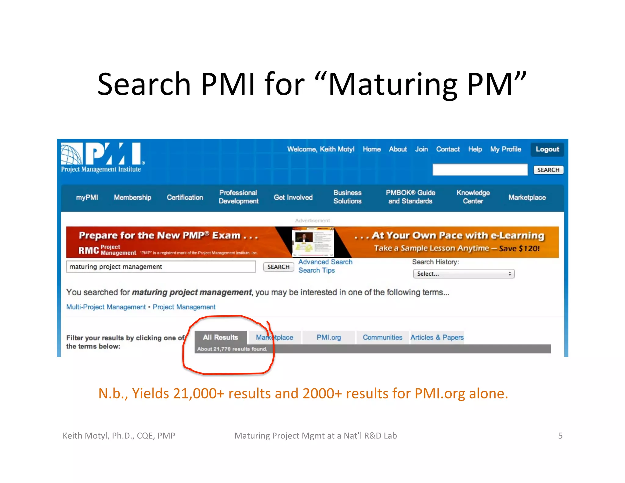Search	
  PMI	
  for	
  “Maturing	
  PM”	
  
Keith	
  Motyl,	
  Ph.D.,	
  CQE,	
  PMP	
   Maturing	
  Project	
  Mgmt	
  at	
  a	
  Nat’l	
  R&D	
  Lab	
   5	
  
N.b.,	
  Yields	
  21,000+	
  results	
  and	
  2000+	
  results	
  for	
  PMI.org	
  alone.	
  
 