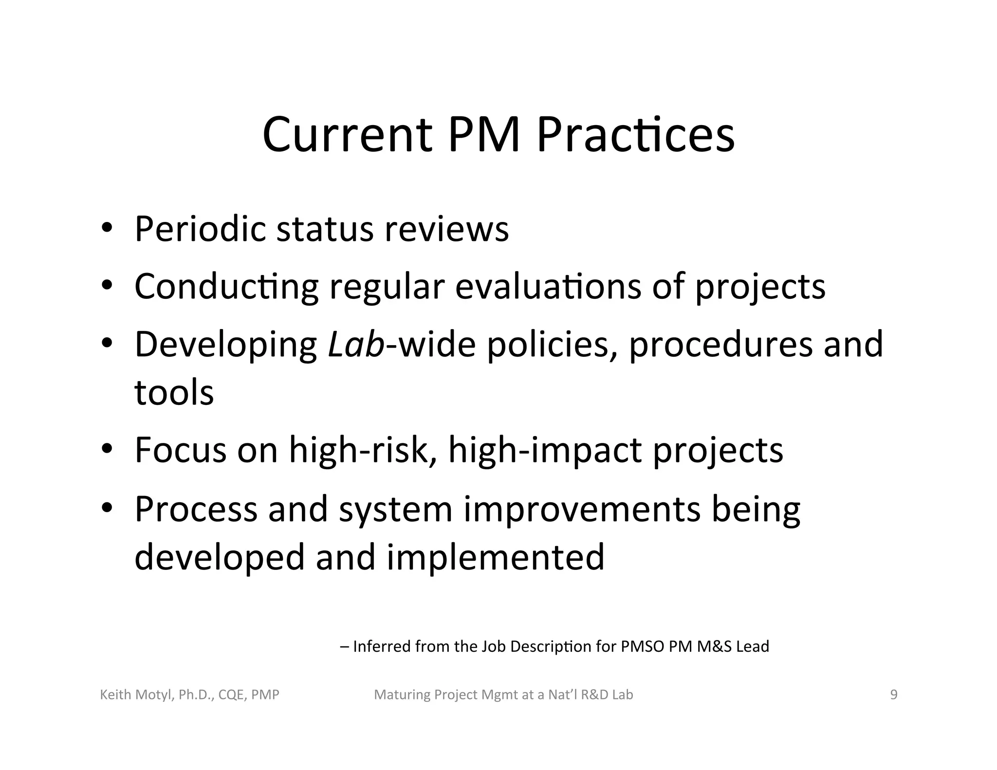 Current	
  PM	
  Prac6ces	
  
•  Periodic	
  status	
  reviews	
  
•  Conduc6ng	
  regular	
  evalua6ons	
  of	
  projects	
  
•  Developing	
  Lab-­‐wide	
  policies,	
  procedures	
  and	
  
tools	
  
•  Focus	
  on	
  high-­‐risk,	
  high-­‐impact	
  projects	
  
•  Process	
  and	
  system	
  improvements	
  being	
  
developed	
  and	
  implemented	
  	
  
–	
  Inferred	
  from	
  the	
  Job	
  Descrip6on	
  for	
  PMSO	
  PM	
  M&S	
  Lead	
  
Keith	
  Motyl,	
  Ph.D.,	
  CQE,	
  PMP	
   Maturing	
  Project	
  Mgmt	
  at	
  a	
  Nat’l	
  R&D	
  Lab	
   9	
  
 