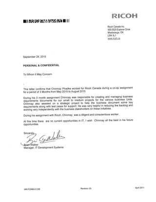 ICOH
mill ml III
Ricoh Canada Inc.
300-5520 Explorer Drive
Mississauga, ON
L5W 3L1
www.ricoh.ca
September 28, 2015
PERSONAL & CONFIDENTIAL
To Whom it May Concern
This letter confirms that Chinmay Phadke worked for Ricoh Canada during a co-op assignment
for a period of 3 Months from May 2015 to August 2015.
During his 3 month assignment Chinmay was responsible for creating and managing business
requirements documents for our small to medium projects for the various business Units.
Chinmay also assisted on a strategic project to help the business document some key
requirements along with test cases for support. He was very helpful in reducing the backlog and
working very independently with the business stakeholders on these initiatives.
During his assignment with Ricoh, Chinmay was a diligent and conscientious worker.
At this time there are no current opportunities in IT, i wish Chinmay all the best in his future
opportunities.
2
Manager, IT Development Systems
HR-FORM-0123E Revision (0) April 2011
 