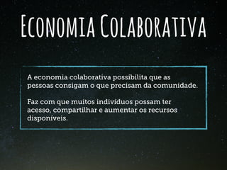 EconomiaColaborativa
A economia colaborativa possibilita que as
pessoas consigam o que precisam da comunidade.
Faz com que muitos indivíduos possam ter
acesso, compartilhar e aumentar os recursos
disponíveis.
 