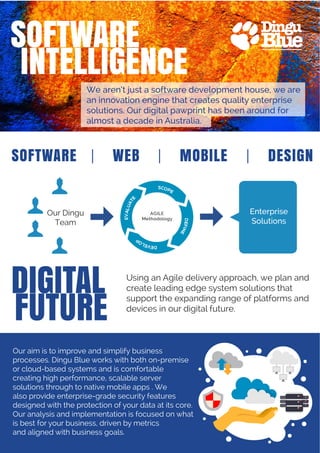 We aren’t just a software development house, we are
an innovation engine that creates quality enterprise
solutions. Our digital pawprint has been around for
almost a decade in Australia.
Using an Agile delivery approach, we plan and
create leading edge system solutions that
support the expanding range of platforms and
devices in our digital future.
Our aim is to improve and simplify business
processes. Dingu Blue works with both on-premise
or cloud-based systems and is comfortable
creating high performance, scalable server
solutions through to native mobile apps . We
also provide enterprise-grade security features
designed with the protection of your data at its core.
Our analysis and implementation is focused on what
is best for your business, driven by metrics
and aligned with business goals.
SOFTWARE | WEB | MOBILE | DESIGN
Our Dingu
Team
Enterprise
Solutions
 