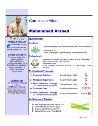 Page 1 of 4
Curriculum Vitae
Muhammad Arshed
+966505780427
marshedjed@yahoo.com
muhammad-arshed-
ghulamhaider-2a222395
Qualification
Academic :
Bachelor Degree in Business Administration and Commerce
Achieved in 2011
From Allama Iqbal Open University Islamabad Pakistan
Career Objective
To seek a challenging
assignment and
responsibilities in a
reputed organization as a
Field Service Manager,
with an opportunity of
growth and career
development
Professional :
SPIT
Diploma of Associate Engineering in Electronics Technology
{with Distinction and First Position}
Achieved in 1989
From Swedish Pakistani Institute of Technology Gujrat
Pakistan
Professional Trainings:
1- Customer Relations Xerox Pakistan (JBL)
Current Job
I am currently working as
Acting
Field Service Manager
in Saudi Xerox Agencies
Eastern Region Branch
Al-Khobar Saudi Arabia
2- Managing Receivables Xerox Pakistan (JBL)
3- Xerox Technical Trainings
On Different Models of Copiers
Xerox Pakistan (JBL)
4- Customer First Saudi Xerox Agencies
5- Xerox Technical Trainings
On Different Models of Copiers
Saudi Xerox Agencies
Achievement Awards
1- Best Engineer in Eastern region 2007
2- Certificate of Achievement 2009
3- Exceptional Efforts Award 2010
4- Special Achievement Award 2012
 