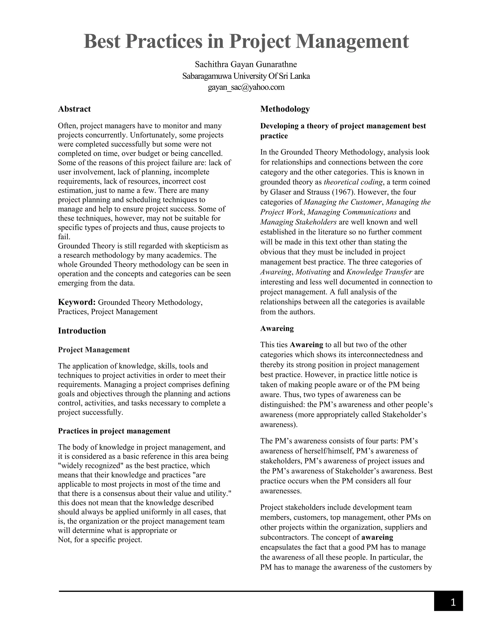 Best Practices in Project Management
Sachithra Gayan Gunarathne
Sabaragamuwa University Of Sri Lanka
gayan_sac@yahoo.com
1
Abstract
Often, project managers have to monitor and many
projects concurrently. Unfortunately, some projects
were completed successfully but some were not
completed on time, over budget or being cancelled.
Some of the reasons of this project failure are: lack of
user involvement, lack of planning, incomplete
requirements, lack of resources, incorrect cost
estimation, just to name a few. There are many
project planning and scheduling techniques to
manage and help to ensure project success. Some of
these techniques, however, may not be suitable for
specific types of projects and thus, cause projects to
fail.
Grounded Theory is still regarded with skepticism as
a research methodology by many academics. The
whole Grounded Theory methodology can be seen in
operation and the concepts and categories can be seen
emerging from the data.
Keyword: Grounded Theory Methodology,
Practices, Project Management
Introduction
Project Management
The application of knowledge, skills, tools and
techniques to project activities in order to meet their
requirements. Managing a project comprises defining
goals and objectives through the planning and actions
control, activities, and tasks necessary to complete a
project successfully.
Practices in project management
The body of knowledge in project management, and
it is considered as a basic reference in this area being
"widely recognized" as the best practice, which
means that their knowledge and practices "are
applicable to most projects in most of the time and
that there is a consensus about their value and utility."
this does not mean that the knowledge described
should always be applied uniformly in all cases, that
is, the organization or the project management team
will determine what is appropriate or
Not, for a specific project.
Methodology
Developing a theory of project management best
practice
In the Grounded Theory Methodology, analysis look
for relationships and connections between the core
category and the other categories. This is known in
grounded theory as theoretical coding, a term coined
by Glaser and Strauss (1967). However, the four
categories of Managing the Customer, Managing the
Project Work, Managing Communications and
Managing Stakeholders are well known and well
established in the literature so no further comment
will be made in this text other than stating the
obvious that they must be included in project
management best practice. The three categories of
Awareing, Motivating and Knowledge Transfer are
interesting and less well documented in connection to
project management. A full analysis of the
relationships between all the categories is available
from the authors.
Awareing
This ties Awareing to all but two of the other
categories which shows its interconnectedness and
thereby its strong position in project management
best practice. However, in practice little notice is
taken of making people aware or of the PM being
aware. Thus, two types of awareness can be
distinguished: the PM’s awareness and other people’s
awareness (more appropriately called Stakeholder’s
awareness).
The PM’s awareness consists of four parts: PM’s
awareness of herself/himself, PM’s awareness of
stakeholders, PM’s awareness of project issues and
the PM’s awareness of Stakeholder’s awareness. Best
practice occurs when the PM considers all four
awarenesses.
Project stakeholders include development team
members, customers, top management, other PMs on
other projects within the organization, suppliers and
subcontractors. The concept of awareing
encapsulates the fact that a good PM has to manage
the awareness of all these people. In particular, the
PM has to manage the awareness of the customers by
 