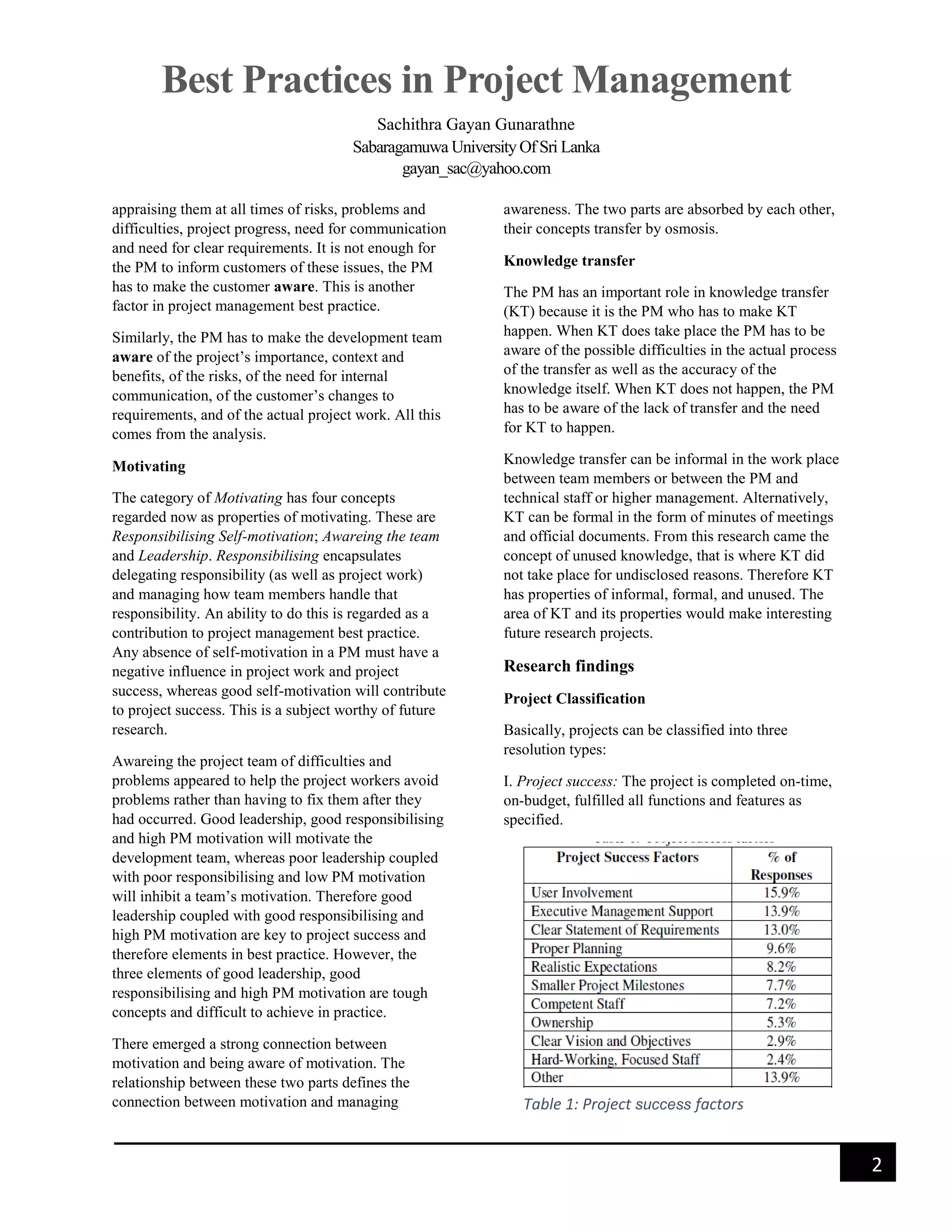 Best Practices in Project Management
Sachithra Gayan Gunarathne
Sabaragamuwa University Of Sri Lanka
gayan_sac@yahoo.com
2
appraising them at all times of risks, problems and
difficulties, project progress, need for communication
and need for clear requirements. It is not enough for
the PM to inform customers of these issues, the PM
has to make the customer aware. This is another
factor in project management best practice.
Similarly, the PM has to make the development team
aware of the project’s importance, context and
benefits, of the risks, of the need for internal
communication, of the customer’s changes to
requirements, and of the actual project work. All this
comes from the analysis.
Motivating
The category of Motivating has four concepts
regarded now as properties of motivating. These are
Responsibilising Self-motivation; Awareing the team
and Leadership. Responsibilising encapsulates
delegating responsibility (as well as project work)
and managing how team members handle that
responsibility. An ability to do this is regarded as a
contribution to project management best practice.
Any absence of self-motivation in a PM must have a
negative influence in project work and project
success, whereas good self-motivation will contribute
to project success. This is a subject worthy of future
research.
Awareing the project team of difficulties and
problems appeared to help the project workers avoid
problems rather than having to fix them after they
had occurred. Good leadership, good responsibilising
and high PM motivation will motivate the
development team, whereas poor leadership coupled
with poor responsibilising and low PM motivation
will inhibit a team’s motivation. Therefore good
leadership coupled with good responsibilising and
high PM motivation are key to project success and
therefore elements in best practice. However, the
three elements of good leadership, good
responsibilising and high PM motivation are tough
concepts and difficult to achieve in practice.
There emerged a strong connection between
motivation and being aware of motivation. The
relationship between these two parts defines the
connection between motivation and managing
awareness. The two parts are absorbed by each other,
their concepts transfer by osmosis.
Knowledge transfer
The PM has an important role in knowledge transfer
(KT) because it is the PM who has to make KT
happen. When KT does take place the PM has to be
aware of the possible difficulties in the actual process
of the transfer as well as the accuracy of the
knowledge itself. When KT does not happen, the PM
has to be aware of the lack of transfer and the need
for KT to happen.
Knowledge transfer can be informal in the work place
between team members or between the PM and
technical staff or higher management. Alternatively,
KT can be formal in the form of minutes of meetings
and official documents. From this research came the
concept of unused knowledge, that is where KT did
not take place for undisclosed reasons. Therefore KT
has properties of informal, formal, and unused. The
area of KT and its properties would make interesting
future research projects.
Research findings
Project Classification
Basically, projects can be classified into three
resolution types:
I. Project success: The project is completed on-time,
on-budget, fulfilled all functions and features as
specified.
Table 1: Project success factors
 