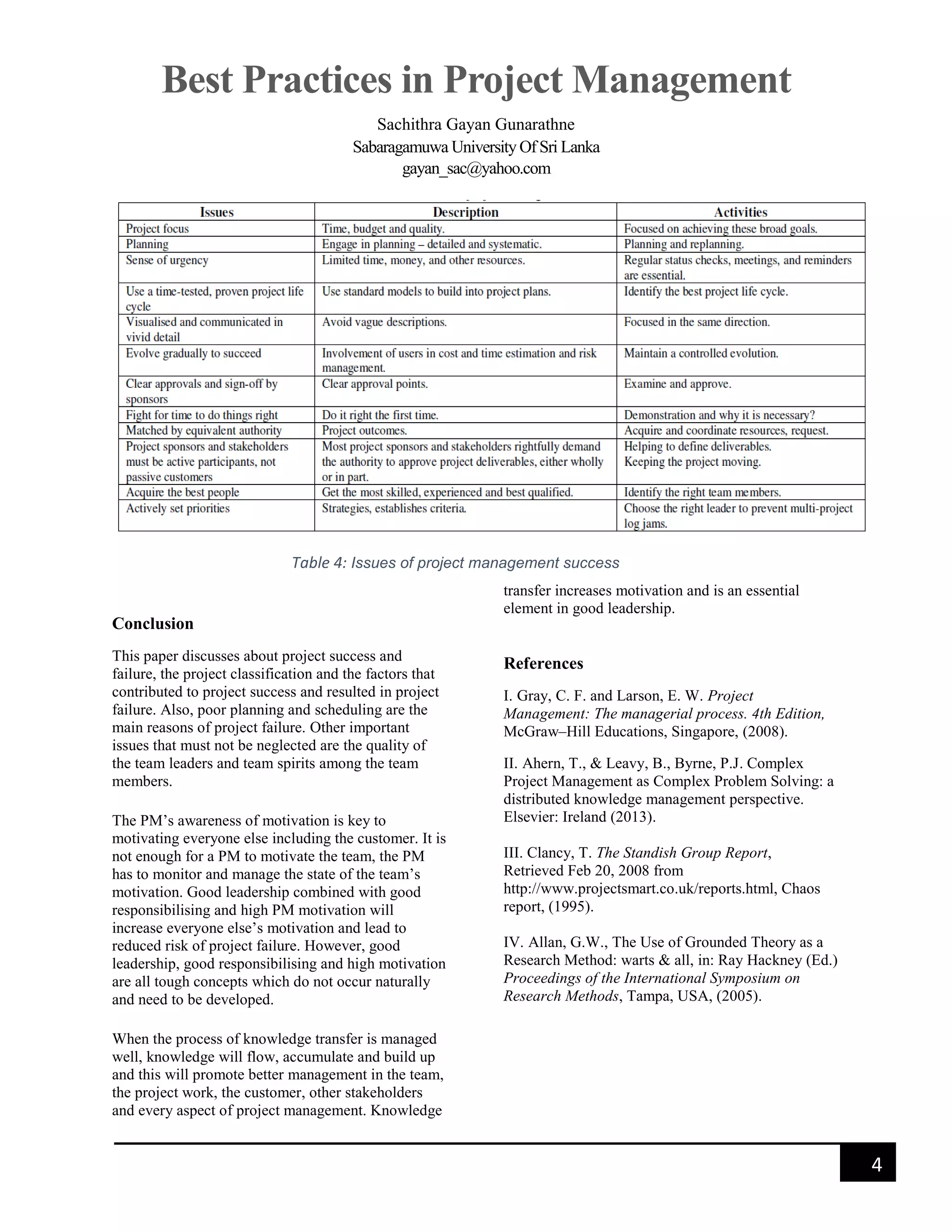 Best Practices in Project Management
Sachithra Gayan Gunarathne
Sabaragamuwa University Of Sri Lanka
gayan_sac@yahoo.com
4
Conclusion
This paper discusses about project success and
failure, the project classification and the factors that
contributed to project success and resulted in project
failure. Also, poor planning and scheduling are the
main reasons of project failure. Other important
issues that must not be neglected are the quality of
the team leaders and team spirits among the team
members.
The PM’s awareness of motivation is key to
motivating everyone else including the customer. It is
not enough for a PM to motivate the team, the PM
has to monitor and manage the state of the team’s
motivation. Good leadership combined with good
responsibilising and high PM motivation will
increase everyone else’s motivation and lead to
reduced risk of project failure. However, good
leadership, good responsibilising and high motivation
are all tough concepts which do not occur naturally
and need to be developed.
When the process of knowledge transfer is managed
well, knowledge will flow, accumulate and build up
and this will promote better management in the team,
the project work, the customer, other stakeholders
and every aspect of project management. Knowledge
transfer increases motivation and is an essential
element in good leadership.
References
I. Gray, C. F. and Larson, E. W. Project
Management: The managerial process. 4th Edition,
McGraw–Hill Educations, Singapore, (2008).
II. Ahern, T., & Leavy, B., Byrne, P.J. Complex
Project Management as Complex Problem Solving: a
distributed knowledge management perspective.
Elsevier: Ireland (2013).
III. Clancy, T. The Standish Group Report,
Retrieved Feb 20, 2008 from
http://www.projectsmart.co.uk/reports.html, Chaos
report, (1995).
IV. Allan, G.W., The Use of Grounded Theory as a
Research Method: warts & all, in: Ray Hackney (Ed.)
Proceedings of the International Symposium on
Research Methods, Tampa, USA, (2005).
Table 4: Issues of project management success
 