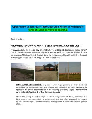 Dear Investor,
PROPOSAL TO OWN A PRIVATE ESTATE WITH 1% OF THE COST
“How would you like if some day, an estate of over 6,000 plots bears your choice name?
This is an opportunity to create long term secure wealth to pass on to your future
generations. This is achieved through Land Survey sponsorship with just 1% of the cost
of owning an Estate; soon you begin to smile to the bank. “
LAND SURVEY SPONSORSHIP: is process when large portions of virgin Land not
committed to government use; also without any document of claim ownership is
sponsored for official documentation in the following sponsoring stages: accreditation
survey, Gazette/Excision, C of O or Governor Consents.
This is like buying the entire virgin Land from the government, having confirmed the
Land area is not committed to government use and then proposed for survey
sponsorship through a registered surveyor and registered at the states surveyor general
office.
Opportunity to earn over 1000% Secured Return in Real Estate
through Land survey sponsorship
 