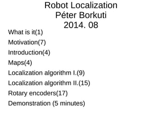 Robot Localization
Péter Borkuti
2014. 08
What is it(1)
Motivation(7)
Introduction(4)
Maps(4)
Localization algorithm I.(9)
Localization algorithm II.(15)
Rotary encoders(17)
Demonstration (5 minutes)
 