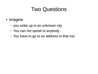Two Questions
● Imagine
– you woke up in an unknown city
– You can not speak to anybody
– You have to go to an address in that city
 