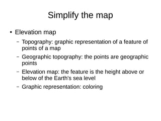 Simplify the map
● Elevation map
– Topography: graphic representation of a feature of
points of a map
– Geographic topography: the points are geographic
points
– Elevation map: the feature is the height above or
below of the Earth's sea level
– Graphic representation: coloring
 