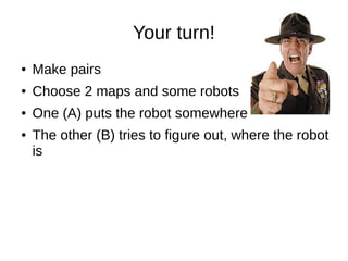Your turn!
● Make pairs
● Choose 2 maps and some robots
● One (A) puts the robot somewhere
● The other (B) tries to figure out, where the robot
is
 