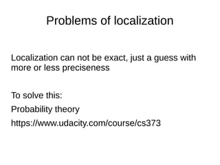 Problems of localization
Localization can not be exact, just a guess with
more or less preciseness
To solve this:
Probability theory
https://www.udacity.com/course/cs373
 
