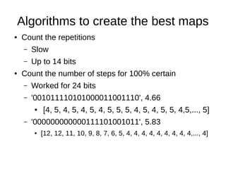 Algorithms to create the best maps
● Count the repetitions
– Slow
– Up to 14 bits
● Count the number of steps for 100% certain
– Worked for 24 bits
– '001011110101000011001110', 4.66
● [4, 5, 4, 5, 4, 5, 4, 5, 5, 5, 4, 5, 4, 5, 5, 4,5,..., 5]
– '000000000000111101001011', 5.83
● [12, 12, 11, 10, 9, 8, 7, 6, 5, 4, 4, 4, 4, 4, 4, 4, 4, 4,..., 4]
 