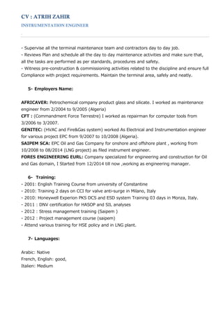 CV : ATRIH ZAHIR
INSTRUMENTATION ENGINEER
.
‐ Supervise all the terminal maintenance team and contractors day to day job.
‐ Reviews Plan and schedule all the day to day maintenance activities and make sure that,
all the tasks are performed as per standards, procedures and safety.
‐ Witness pre‐construction & commissioning activities related to the discipline and ensure full
Compliance with project requirements. Maintain the terminal area, safely and neatly.
5- Employers Name:
AFRICAVER: Petrochemical company product glass and silicate. I worked as maintenance
engineer from 2/2004 to 9/2005 (Algeria)
CFT : (Commandment Force Terrestre) I worked as repairman for computer tools from
3/2006 to 3/2007.
GENITEC: (HVAC and Fire&Gas system) worked As Electrical and Instrumentation engineer
for various project EPC from 9/2007 to 10/2008 (Algeria).
SAIPEM SCA: EPC Oil and Gas Company for onshore and offshore plant , working from
10/2008 to 08/2014 (LNG project) as filed instrument engineer.
FORES ENGINEERING EURL: Company specialized for engineering and construction for Oil
and Gas domain, I Started from 12/2014 till now ,working as engineering manager.
6- Training:
‐ 2001: English Training Course from university of Constantine
‐ 2010: Training 2 days on CCI for valve anti‐surge in Milano, Italy
‐ 2010: Honeywell Experion PKS DCS and ESD system Training 03 days in Monza, Italy.
‐ 2011 : DNV certification for HASOP and SIL analyses
‐ 2012 : Stress management training (Saipem )
‐ 2012 : Project management course (saipem)
‐ Attend various training for HSE policy and in LNG plant.
7- Languages:
Arabic: Native
French, English: good,
Italien: Medium
 