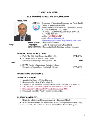 CURRICULUM VITAE
MOHAMMAD Q. AL-NATOUR, DVM, MPH, Ph.D
PERSONAL
Address: Department of Veterinary Pathology and Public Health
Faculty of Veterinary Medicine
JordanUniversity of Science and Technology (JUST)
P.O. Box 3030 Irbid 22110 Jordan
Tel. +962-2-7201000 Ext.22063 office, 22064 lab.
Fax +962-2-720-1081
Mobile +962-799-565-347
e-mail: alnatour@just.edu.jo&
mqalnatour@gmail.com & mqalnatour@yahoo.com
Marital Status: Married, four children
Langu Languages: Arabic & English (Fluent), Urdo (Fair)
Computer Skills: Microsoft office & Statistical software programs
SUMMARY OF QUALIFICATIONS
 Ph.D. The Ohio State University, Ohio, USA 1991-1996
 M.P.H. Graduate School of Public Health,
University of Pittsburgh, Pennsylvania, USA 1983-
1984
 D.V.M. Faculty of Veterinary Medicine, Lahore.
University of Agriculture, Faisalabad, Pakistan 1975-1979
PROFESSINAL EXPERIENCE
CURRENT POSITION
1. Associate Professor of Avian Diseases
2. Bureau member of the WVPA, since 2011.
3. President of the Jordanian Veterinary Poultry Association-WVPA, since 2011.
4. FAO National Consultant; Expert for Avian Influenza, since 2007.
5. OIEScientific Collaborator for Avian Influenza, since 2005.
6. Consultant; Expert for Poultry Enterprise’s in Jordan.
RESEARCH INTEREST:
 Respiratory, Enteric and Immunosuppressive Diseases of Poultry.
 Active and Passive Disease Surveillance, Poultry Management and Biosecurity.
 Food security, Production and Human Health (Avian-Human Pathogens)
1
 