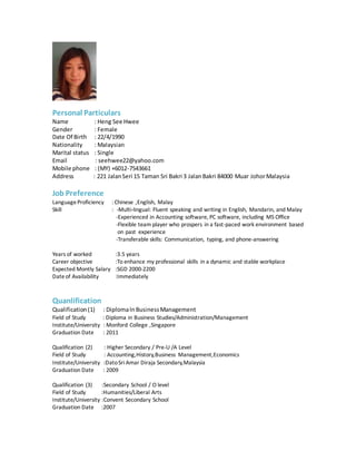Personal Particulars
Name : Heng See Hwee
Gender : Female
Date Of Birth : 22/4/1990
Nationality : Malaysian
Marital status : Single
Email : seehwee22@yahoo.com
Mobile phone : (MY) +6012-7543661
Address : 221 JalanSeri 15 Taman Sri Bakri 3 JalanBakri 84000 Muar JohorMalaysia
Job Preference
LanguageProficiency : Chinese ,English, Malay
Skill : -Multi-lingual: Fluent speaking and writing in English, Mandarin, and Malay
-Experienced in Accounting software, PC software, including MS Office
-Flexible team player who prospers in a fast-paced work environment based
on past experience
-Transferable skills: Communication, typing, and phone-answering
Years of worked :3.5 years
Career objective :To enhance my professional skills in a dynamic and stable workplace
Expected Montly Salary :SGD 2000-2200
Dateof Availability :Immediately
Quanlification
Qualification(1) : DiplomaInBusinessManagement
Field of Study : Diploma in Business Studies/Administration/Management
Institute/University : Monford College ,Singapore
Graduation Date : 2011
Qualification (2) : Higher Secondary / Pre-U /A Level
Field of Study : Accounting,History,Business Management,Economics
Institute/University :DatoSri Amar Diraja Secondary,Malaysia
Graduation Date : 2009
Qualification (3) :Secondary School / O level
Field of Study :Humanities/Liberal Arts
Institute/University :Convent Secondary School
Graduation Date :2007
 