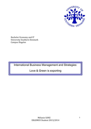 Mélanie	
  SANZ	
  
ERASMUS	
  Student	
  2013/2014	
  
	
  
1	
  
	
  
	
  
	
  
	
  
	
  
	
  
Bachelor	
  Economy	
  and	
  IT	
  	
  
University	
  Southern	
  Denmark	
  
Campus	
  Slagelse	
  
International Business Management and Strategies:
Love & Green is exporting
	
  
	
  
	
  
	
  
	
  
	
  
	
  
	
  
	
  
	
  
	
  
	
  
	
   	
  
 
