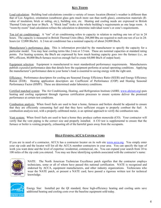 4
KEY TERMS
Load calculation: Building load calculations consider a variety of issues: location (Boston’s weather is different than
that of Los Angeles), orientation (southwest glass gets much more sun than north glass), construction materials (R-
value of insulation, brick or siding, etc.), building size, etc. Heating and cooling needs are expressed in British
Thermal Units per hour or Btu/h. A “block load” looks at the whole building’s requirements as one large room. A
“room-by-room” load calculation refines the calculation to determine individual room’s or zone’s requirements.
Ton (of air conditioning): A “ton” of air conditioning refers to capacity in relation to melting one ton of ice in 24
hours. The capacity is measured in British Thermal Units (Btu); 288,000 Btu are required to melt one ton of ice in 24-
hours (or 12,000 Btu/hr). A 2-ton air conditioner has a nominal capacity of about 24,000 Btu/h.
Manufacturer’s performance data: This is information provided by the manufacturer to specify the capacity for a
particular model. You may hear cooling terms like 2-ton or 3.5-ton. These are nominal capacities at standard rating
points. For heating systems, the Btu/h are expressed by how much heating capacity goes into the furnace (i.e., an
80% efficient, 80,000 Btu/h furnace receives enough fuel to create 64,000 Btu/h of output heat).
Equipment selection: Equipment is manufactured to meet standardized performance requirements. Manufacturers
publish expanded performance data that details how the equipment performs at actual operating conditions. Applying
the manufacturer’s performance data to your home’s load is essential to saving energy with the right unit.
Efficiency: Performance descriptors for cooling are Seasonal Energy Efficiency Ratio (SEER) and Energy Efficiency
Ration (EER). Heating application descriptors are Coefficient of Performance (COP) and Heating Seasonal
Performance Factor (HSPF). These are determined under laboratory conditions.
Certified matched system: The Air Conditioning, Heating, and Refrigeration Institute (AHRI; www.ahrinet.org) puts
heating and cooling equipment through rigorous certification processes to ensure systems deliver the promised
performance at certain test conditions.
Combustion analysis: When fossil fuels are used to heat a home, furnaces and boilers should be adjusted to ensure
that they are efficiently consuming fuel and that they have sufficient oxygen to properly combust the fuel. A
combustion analysis test, with a properly calibrated meter, is an optimal approach to verify the combustion rate.
Vent system: When fossil fuels are used to heat a home they produce carbon monoxide (CO). Your contractor will
verify that the vent piping is the correct size and properly installed. A CO test is supplemental to ensure that the
furnace or boiler is venting properly, exhausting all of the harmful gases away from the occupants.
HELP FINDING ACCA CONTRACTORS
If you are in need of a contractor, ACCA has a contractor locator on its web site www.acca.org. You simply enter
your zip code and the locator will list all the ACCA member contractors in your area. You can specify the type of
work you want done and the level of expertise: residential, commercial, etc. You can expand your search from 10 to
100 miles of the zip code you entered. You may see these identifying symbols associated with the contractor’s name:
NATE: The North American Technician Excellence patch signifies that the contractor employs
technicians, some or all of whom have passed this national certification. NATE is recognized and
endorsed by ACCA, equipment manufacturers, and other industry organizations. Technicians who
wear the NATE patch, or present a NATE card, have passed a rigorous written test for technical
knowledge.
Energy Star: Installed per the QI standard, these high-efficiency heating and cooling units save
additional heating and cooling costs over the baseline equipment sold today.
 