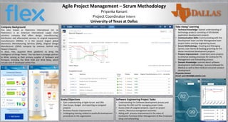 Agile Project Management – Scrum Methodology
Priyanka Kanani
Project Coordinator Intern
University of Texas at Dallas
Company Background
Flex (also known as Flextronics International Ltd. or
Flextronics) is an American international supply chain
solutions company that offers design, manufacturing,
distribution and aftermarket services to original equipment
manufacturers (OEMs). It is the second largest global
Electronics Manufacturing Services (EMS), Original Design
Manufacturer (ODM) company by revenue, behind only
Taiwan's Foxconn.
In 2015, Flex, acquired Wink (platform) to bring the
Intelligence of things 'Home.' Flex has been a strategic partner
to Wink, serving as their primary supplier of hardware and
firmware, including the Wink HUB and Wink Relay, which
include core IP developed within Flex.
Software Engineering Project Tasks:
• Understanding the Software development process and
learning the JIRA tool for managing project tasks
• Assess state of assigned projects, report on project
metrics, Resource management activities
• Aiding with process improvement in the areas of
Contractor Purchase Order Management & New Employee
setup and onboarding
Take Away/ Learning
• Technical Knowledge: Gained understanding of
technology projects consisting of iOS Mobile
application development projects
• Communication Skills: Communicating with the
Development team and the Management team
project status and top engineering issues
• Scrum Methodology : Creating and Managing
Sprints, User Stories & Backlog grooming for the
above mentioned development projects
• Process Improvement : Undertook some projects
to enhance existing processes for Contractor PO
Management and Onboarding process
• Domain Knowledge: Learned about software
development methodology / process followed for
Medical as well as Non-medical consumer product
development
Priyanka Kanani
Email: pxk146330@utdallas.edu
Goals/Objectives
• Gain understanding of Agile Scrum and JIRA
• Own Scope, Budget and reporting on assigned
projects
• Business Process Improvement
• Undergoing training related to quality & development
procedures in the organization
 