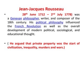 Jean-Jacques Rousseau
• 28th June 1712 – 2nd July 1778) was
a Genevan philosopher, writer, and composer of the
18th century. His political philosophy influenced
the French Revolution as well as the overall
development of modern political, sociological, and
educational thought.
• ( He argued that private property was the start of
civilization, inequality, murders and wars.)
 