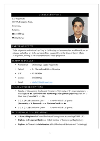 1
CURRICULUM VITAE
C.D Rajapaksha
337/3A, Biyagama Road,
Gonawala,
Kelaniya.
0777166422
0112913423
CAREER OBJECTIVE
To be a dynamic professional, working in challenging environments that would enable me to
enhance and utilize my skills and capabilities successfully, in the fields of Supply Chain
Management, leading to self-development and career progression.
PERSONAL DETAILS
• Name in full - Chathuranga Deepal Rajapaksha
• School - Sri Dharmaloka College, Kelaniya
• NIC - 921642458V
• Contact - 0777166422
• Email - chathu9206@icloud.com
ACADEMIC QUALIFICATIONS
• Faculty of Management Studies and Commerce, University of Sri Jayewardenepura -
Reading for B.Sc. Operations and Technology Management (Special) (2013-2017)
Final Year (Overall GPA – 3.64)
• G.C.E. (A/L) Examination (2011) - Awarded with 3 “A” passes
(Accounting – A, Economics – A, Business Studies – A)
• G.C.E. (O/L) Examination (2008) - Awarded with 8 “A” passes.
PROFESSIONAL QUALIFICATIONS
• Advanced Diploma in Charted Institute of Management Accounting (CIMA UK)
• Diploma in Computer Hardware (Siksil Institute of Business and Technology)
• Diploma in Network Administration. (Siksil Institute of Business and Technology)



 