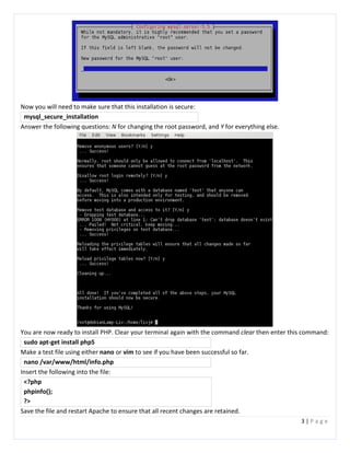 3 | P a g e
Now you will need to make sure that this installation is secure:
mysql_secure_installation
Answer the following questions: N for changing the root password, and Y for everything else.
You are now ready to install PHP. Clear your terminal again with the command clear then enter this command:
sudo apt-get install php5
Make a test file using either nano or vim to see if you have been successful so far.
nano /var/www/html/info.php
Insert the following into the file:
<?php
phpinfo();
?>
Save the file and restart Apache to ensure that all recent changes are retained.
 