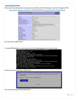 4 | P a g e
service apache2 restart
Test to see if everything works by typing in your address and the following to see the info page for PHP.
http://<your-ipaddress>/info.php It should look like this: http://192.168.123.234/info.php.
You now have a LAMP stack!!
To install PHPMyAdmin, use the command in the following graphic and see the result:
Continue the process and you will see this:
Your final install page should look like this:
 