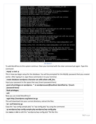 5 | P a g e
All done!!
To add WordPress to this system continue. Clear your terminal with the clear command yet again. Type this
command:
mysql -u root -p
This is how you begin setup for the database. You will be prompted for the MySQL password that you created
earlier. After typing it in, type these commands in to your terminal.
create database wordpress character set utf8 collate utf8_bin;
Input your password in the space that says [insert-password-here]
grant all privileges on wordpress. * to wordpressuser@localhost identified by -'[insert-
password-here]'
flush privileges;
exit
Now you can install WordPress!!
wget http://wordpress.org/latest.tar.gz
This will download into your current directory, extract the files:
tar -xzvf latest.tar.gz
Copy the "wp-config-sample.php" to "wp-config.php" by using the command:
cp wordpress/wp-config-sample.php wordpress/wp-config.php
Use nano or vim to edit the "wordpress/wp-config.php" file like this:
 