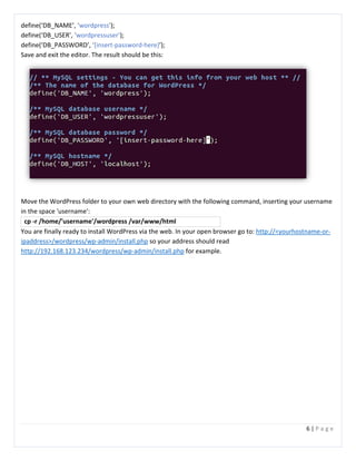 6 | P a g e
define(‘DB_NAME’, ‘wordpress’);
define(‘DB_USER’, ‘wordpressuser’);
define(‘DB_PASSWORD’, ‘[insert-password-here]’);
Save and exit the editor. The result should be this:
Move the WordPress folder to your own web directory with the following command, inserting your username
in the space 'username':
cp -r /home/'username'/wordpress /var/www/html
You are finally ready to install WordPress via the web. In your open browser go to: http://<yourhostname-or-
ipaddress>/wordpress/wp-admin/install.php so your address should read
http://192.168.123.234/wordpress/wp-admin/install.php for example.
 