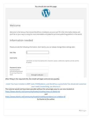 7 | P a g e
You should also see this page:
After filling in the required info, the install will begin and end very quickly.
¡Voile! You have installed a LAMP stack, PHPMyAdmin, and WordPress successfully!! Go ahead and customize
your newly created blog, you deserve it.
This tutorial would not have been possible without the amazingly easy-to-use ones located at:
https://www.atlantic.net/community/howto/installing-lamp-on-debian-8/
and
https://www.atlantic.net/community/howto/installing-wordpress-on-a-debian-8/
So thanks to the author.
 