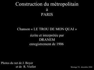 Construction du métropolitain
                                à
                              PARIS


            Chanson « LE TROU DE MON QUAI »
                      écrite et interprétée par
                             DRANEM
                      enregistrement de 1906




Photos du net de J. Boyer
           et de R. Viollet                       Montage YL décembre 2008
 