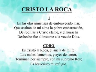 CRISTO LA ROCA
1
En las olas inmensas de embravecido mar,
Que asaltan de mi alma la pobre embarcación,
De rodillas a Cristo clamé, y el huracán
Deshecho fue al instante a la voz de Dios.
CORO
Es Cristo la Roca, el ancla de mi fe;
Los males, lamentos, y ayes de temor,
Terminan por siempre, con mi supremo Rey;
Es Jesucristo mi refugio.
 